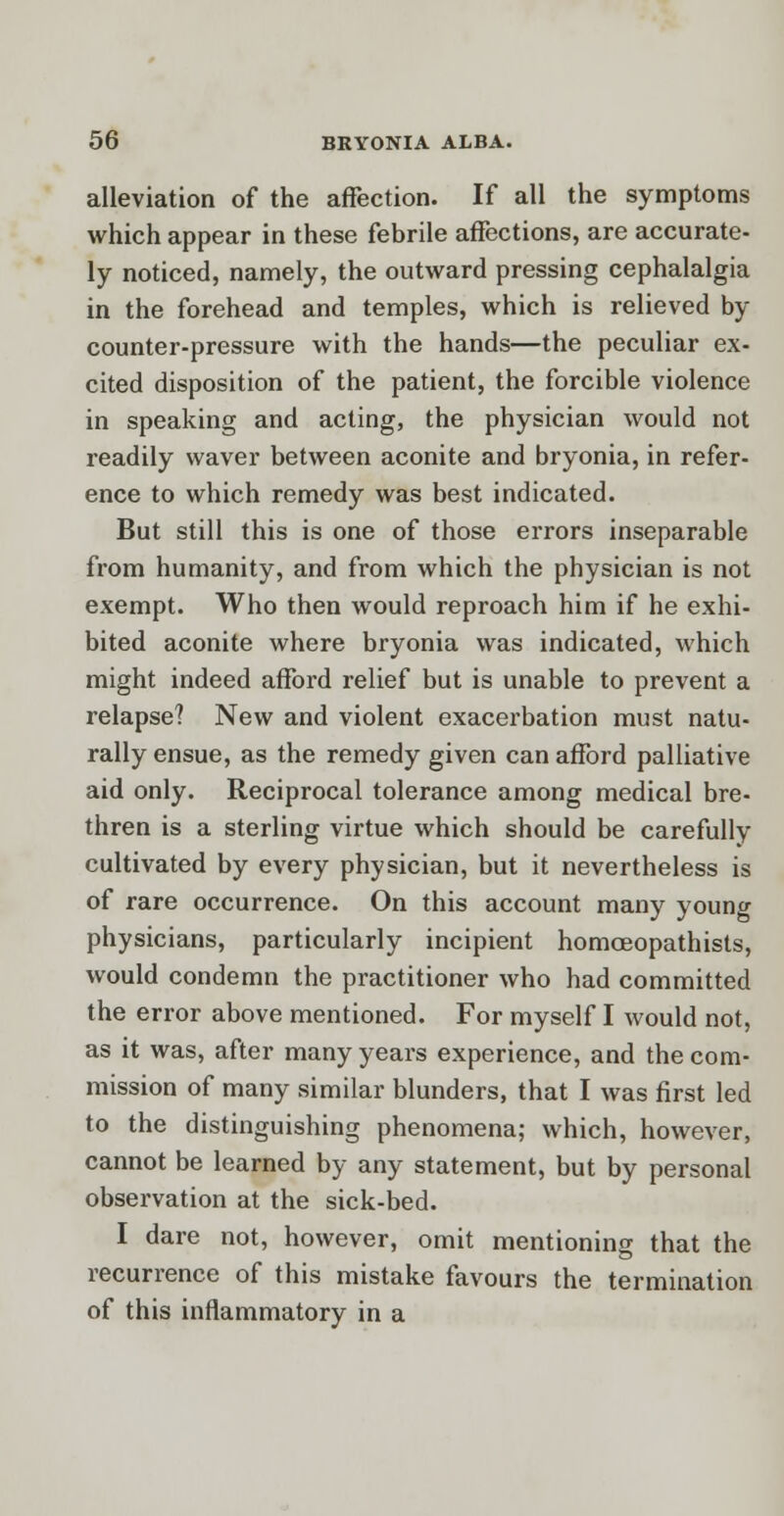 alleviation of the affection. If all the symptoms which appear in these febrile affections, are accurate- ly noticed, namely, the outward pressing cephalalgia in the forehead and temples, which is relieved by counter-pressure with the hands—the peculiar ex- cited disposition of the patient, the forcible violence in speaking and acting, the physician would not readily waver between aconite and bryonia, in refer- ence to which remedy was best indicated. But still this is one of those errors inseparable from humanity, and from which the physician is not exempt. Who then would reproach him if he exhi- bited aconite where bryonia was indicated, which might indeed afford relief but is unable to prevent a relapse? New and violent exacerbation must natu- rally ensue, as the remedy given can afford palliative aid only. Reciprocal tolerance among medical bre- thren is a sterling virtue which should be carefully cultivated by every physician, but it nevertheless is of rare occurrence. On this account many young physicians, particularly incipient homceopathists, would condemn the practitioner who had committed the error above mentioned. For myself I would not, as it was, after many years experience, and the com- mission of many similar blunders, that I was first led to the distinguishing phenomena; which, however, cannot be learned by any statement, but by personal observation at the sick-bed. I dare not, however, omit mentioning that the recurrence of this mistake favours the termination of this inflammatory in a
