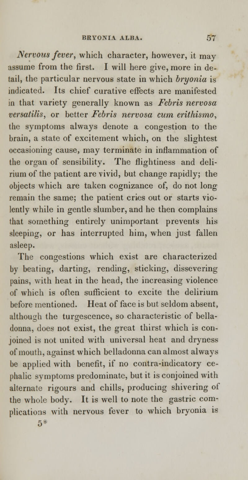 Nervous fever, which character, however, it may- assume from the first. I will here give, more in de- tail, the particular nervous state in which bryonia is indicated. Its chief curative effects are manifested in that variety generally known as Febris nervosa versatilis, or better Febris nervosa cum erithismo, the symptoms always denote a congestion to the brain, a state of excitement which, on the slightest occasioning cause, may terminate in inflammation of the organ of sensibility. The flightiness and deli- rium of the patient are vivid, but change rapidly; the objects which are taken cognizance of, do not long remain the same; the patient cries out or starts vio- lently while in gentle slumber, and he then complains that something entirely unimportant prevents his sleeping, or has interrupted him, when just fallen asleep. The congestions which exist are characterized by beating, darting, rending, sticking, dissevering pains, with heat in the head, the increasing violence of which is often sufficient to excite the delirium before mentioned. Heat of face is but seldom absent, although the turgescence, so characteristic of bella- donna, does not exist, the great thirst which is con- joined is not united with universal heat and dryness of mouth, against which belladonna can almost always be applied with benefit, if no contra-indicatory ce- phalic symptoms predominate, but it is conjoined with alternate rigours and chills, producing shivering of the whole body. It is well to note the gastric com- plications with nervous fever to which bryonia is 5*