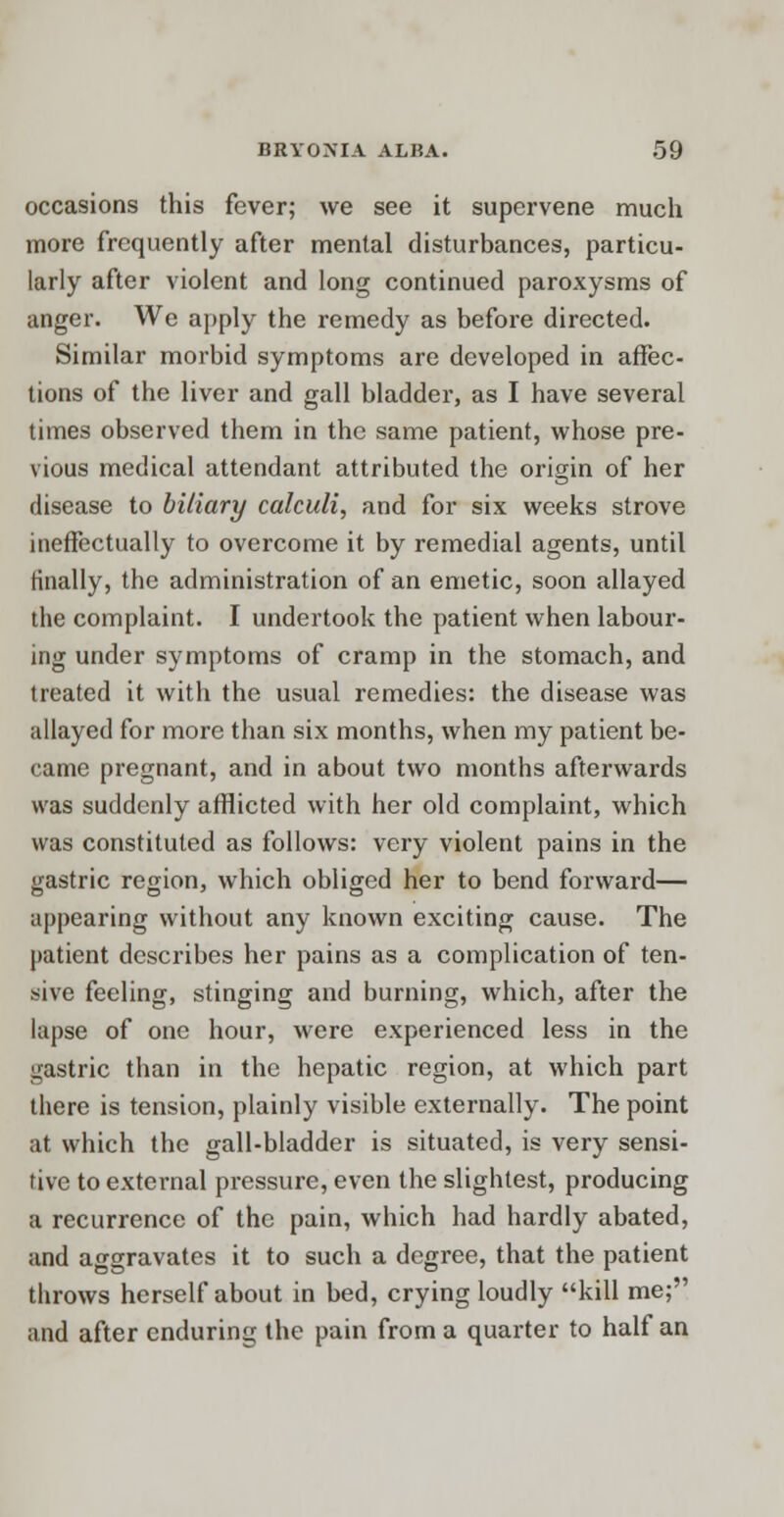 occasions this fever; we see it supervene much more frequently after mental disturbances, particu- larly after violent and long continued paroxysms of anger. We apply the remedy as before directed. Similar morbid symptoms are developed in affec- tions of the liver and gall bladder, as I have several times observed them in the same patient, whose pre- vious medical attendant attributed the origin of her disease to biliary calculi, and for six weeks strove ineffectually to overcome it by remedial agents, until finally, the administration of an emetic, soon allayed the complaint. I undertook the patient when labour- ing under symptoms of cramp in the stomach, and treated it with the usual remedies: the disease was allayed for more than six months, when my patient be- came pregnant, and in about two months afterwards was suddenly afflicted with her old complaint, which was constituted as follows: very violent pains in the gastric region, which obliged her to bend forward— appearing without any known exciting cause. The patient describes her pains as a complication of ten- sive feeling, stinging and burning, which, after the lapse of one hour, were experienced less in the gastric than in the hepatic region, at which part there is tension, plainly visible externally. The point at which the gall-bladder is situated, is very sensi- tive to external pressure, even the slightest, producing a recurrence of the pain, which had hardly abated, and aggravates it to such a degree, that the patient throws herself about in bed, crying loudly kill me; and after enduring the pain from a quarter to half an