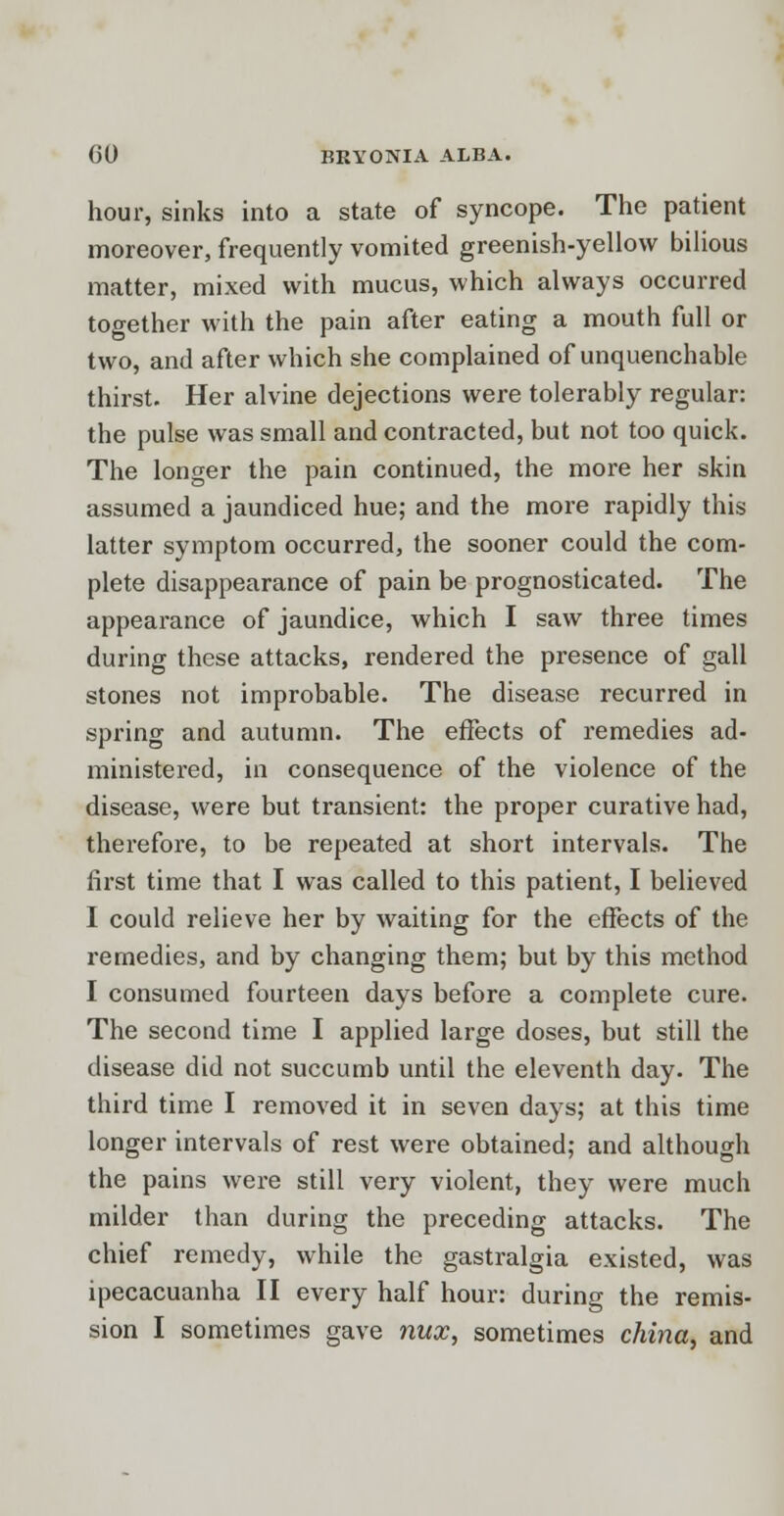 hour, sinks into a state of syncope. The patient moreover, frequently vomited greenish-yellow bilious matter, mixed with mucus, which always occurred together with the pain after eating a mouth full or two, and after which she complained of unquenchable thirst. Her alvine dejections were tolerably regular: the pulse was small and contracted, but not too quick. The longer the pain continued, the more her skin assumed a jaundiced hue; and the more rapidly this latter symptom occurred, the sooner could the com- plete disappearance of pain be prognosticated. The appearance of jaundice, which I saw three times during these attacks, rendered the presence of gall stones not improbable. The disease recurred in spring and autumn. The effects of remedies ad- ministered, in consequence of the violence of the disease, were but transient: the proper curative had, therefore, to be repeated at short intervals. The first time that I was called to this patient, I believed I could relieve her by waiting for the effects of the remedies, and by changing them; but by this method I consumed fourteen days before a complete cure. The second time I applied large doses, but still the disease did not succumb until the eleventh day. The third time I removed it in seven days; at this time longer intervals of rest were obtained; and although the pains were still very violent, they were much milder than during the preceding attacks. The chief remedy, while the gastralgia existed, was ipecacuanha II every half hour: during the remis- sion I sometimes gave nux, sometimes china, and
