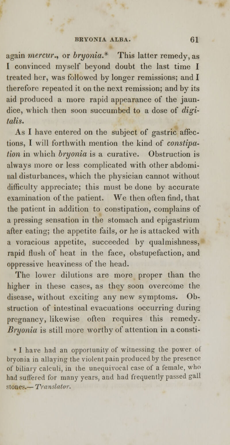 again mercur., or bryonia.* This latter remedy, as I convinced myself beyond doubt the last time I treated her, was followed by longer remissions; and I therefore repeated it on the next remission; and by its aid produced a more rapid appearance of the jaun- dice, which then soon succumbed to a dose of digi- talis. As I have entered on the subject of gastric affec- tions, I will forthwith mention the kind of constipa- tion in which bryonia is a curative. Obstruction is always more or less complicated with other abdomi- nal disturbances, which the physician cannot without difficulty appreciate; this must be done by accurate examination of the patient. We then often find, that the patient in addition to constipation, complains of a pressing sensation in the stomach and epigastrium after eating; the appetite fails, or he is attacked with a voracious appetite, succeeded by qualmishness, rapid flush of heat in the face, obstupefaction, and oppressive heaviness of the head. The lower dilutions are more proper than the higher in these cases, as they soon overcome the disease, without exciting any new symptoms. Ob- struction of intestinal evacuations occurring during pregnancy, likewise often requires this remedy. Bryonia is still more worthy of attention in a consti- * I have had an opportunity of witnessing the power of bryonia in allaying the violent pain produced by the presence of biliary calculi, in the unequivocal case of a female, who had suffered for many years, and had frequently passed gall stones.— Transit/tor.