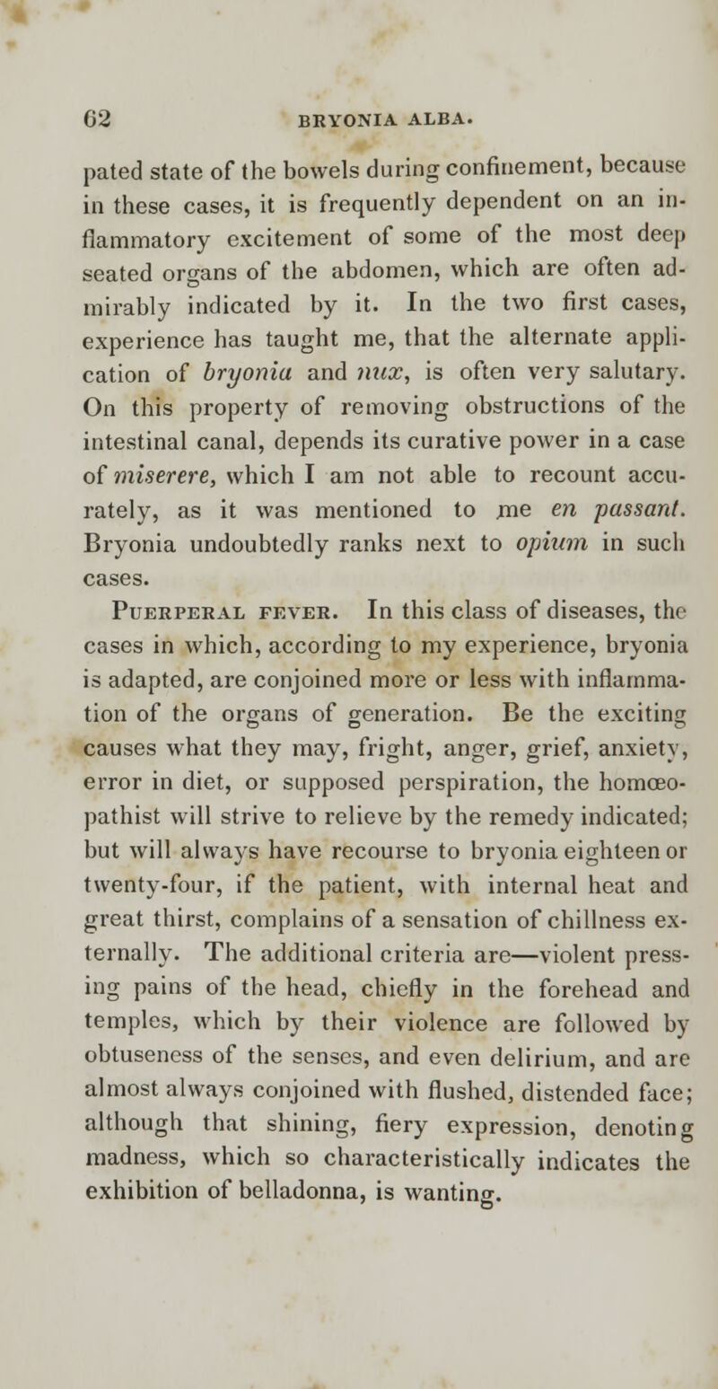 pated state of the bowels during confinement, because in these cases, it is frequently dependent on an in- flammatory excitement of some of the most deep seated organs of the abdomen, which are often ad- mirably indicated by it. In the two first cases, experience has taught me, that the alternate appli- cation of bryonia and mix, is often very salutary. On this property of removing obstructions of the intestinal canal, depends its curative power in a case of miserere, which I am not able to recount accu- rately, as it was mentioned to me en passant. Bryonia undoubtedly ranks next to opium in such cases. Puerperal fever. In this class of diseases, the cases in which, according to my experience, bryonia is adapted, are conjoined more or less with inflamma- tion of the organs of generation. Be the exciting causes what they may, fright, anger, grief, anxiety, error in diet, or supposed perspiration, the homceo- pathist will strive to relieve by the remedy indicated; but will always have recourse to bryonia eighteen or twenty-four, if the patient, with internal heat and great thirst, complains of a sensation of chillness ex- ternally. The additional criteria are—violent press- ing pains of the head, chiefly in the forehead and temples, which by their violence are followed by obtuseness of the senses, and even delirium, and are almost always conjoined with flushed, distended face; although that shining, fiery expression, denoting madness, which so characteristically indicates the exhibition of belladonna, is wanting.