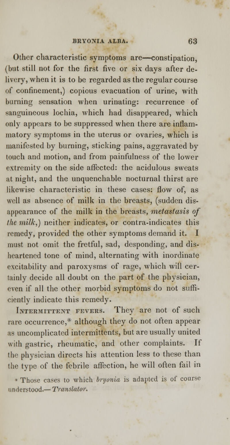 Other characteristic symptoms are—constipation, (but still not for the first five or six days after de- livery, when it is to be regarded as the regular course of confinement,) copious evacuation of urine, with burning sensation when urinating: recurrence of sanguineous lochia, which had disappeared, which only appears to be suppressed when there are inflam- matory symptoms in the uterus or ovaries, which is manifested by burning, sticking pains, aggravated by touch and motion, and from painfulness of the lower extremity on the side affected: the acidulous sweats at night, and the unquenchable nocturnal thirst are likewise characteristic in these cases: flow of, as well as absence of milk in the breasts, (sudden dis- appearance of the milk in the breasts, metastasis of the milk,) neither indicates, or contra-indicates this remedy, provided the other symptoms demand it. I must not omit the fretful, sad, desponding, and dis- heartened tone of mind, alternating with inordinate excitability and paroxysms of rage, which will cer- tainly decide all doubt on the part of the physician, even if all the other morbid symptoms do not suffi- ciently indicate this remedy. Intermittent fevers. They are not of such rare occurrence,* although they do not often appear as uncomplicated intermittents, but are usually united with gastric, rheumatic, and other complaints. If the physician directs his attention less to these than the type of the febrile affection, he will often fail in * Those cases to which bryonia is adapted is of course understood.— Translator.