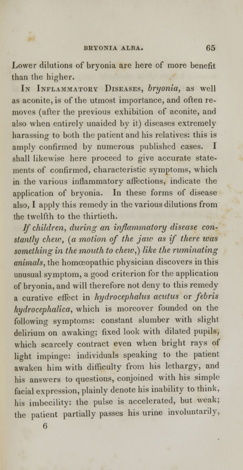 Lower dilutions of bryonia are here of more benefit than the higher. In Inflammatory Diseases, bryonia, as well as aconite, is of the utmost importance, and often re- moves (after the previous exhibition of aconite, and also when entirely unaided by it) diseases extremely harassing to both the patient and his relatives: this is amply confirmed by numerous published cases. I shall likewise here proceed to give accurate state- ments of confirmed, characteristic symptoms, which in the various inflammatory affections, indicate the application of bryonia. In these forms of disease also, I apply this remedy in the various dilutions from the twelfth to the thirtieth. If children, during an inflammatory disease con- stantly chew, (a motion of the jaw as if there was something in the mouth to cheiv,) like the ruminating animals, the homoeopathic physician discovers in this unusual symptom, a good criterion for the application of bryonia, and will therefore not deny to this remedy a curative effect in hydrocephalus acutus or febris hydrocephalica, which is moreover founded on the following symptoms: constant slumber with slight delirium on awaking; fixed look with dilated pupils, which scarcely contract even when bright rays of light impinge: individuals speaking to the patient awaken him with difficulty from his lethargy, and his answers to questions, conjoined with his simple facial expression, plainly denote his inability to think, his imbecility: the pulse is accelerated, but weak; the patient partially passes his urine involuntarily, 6