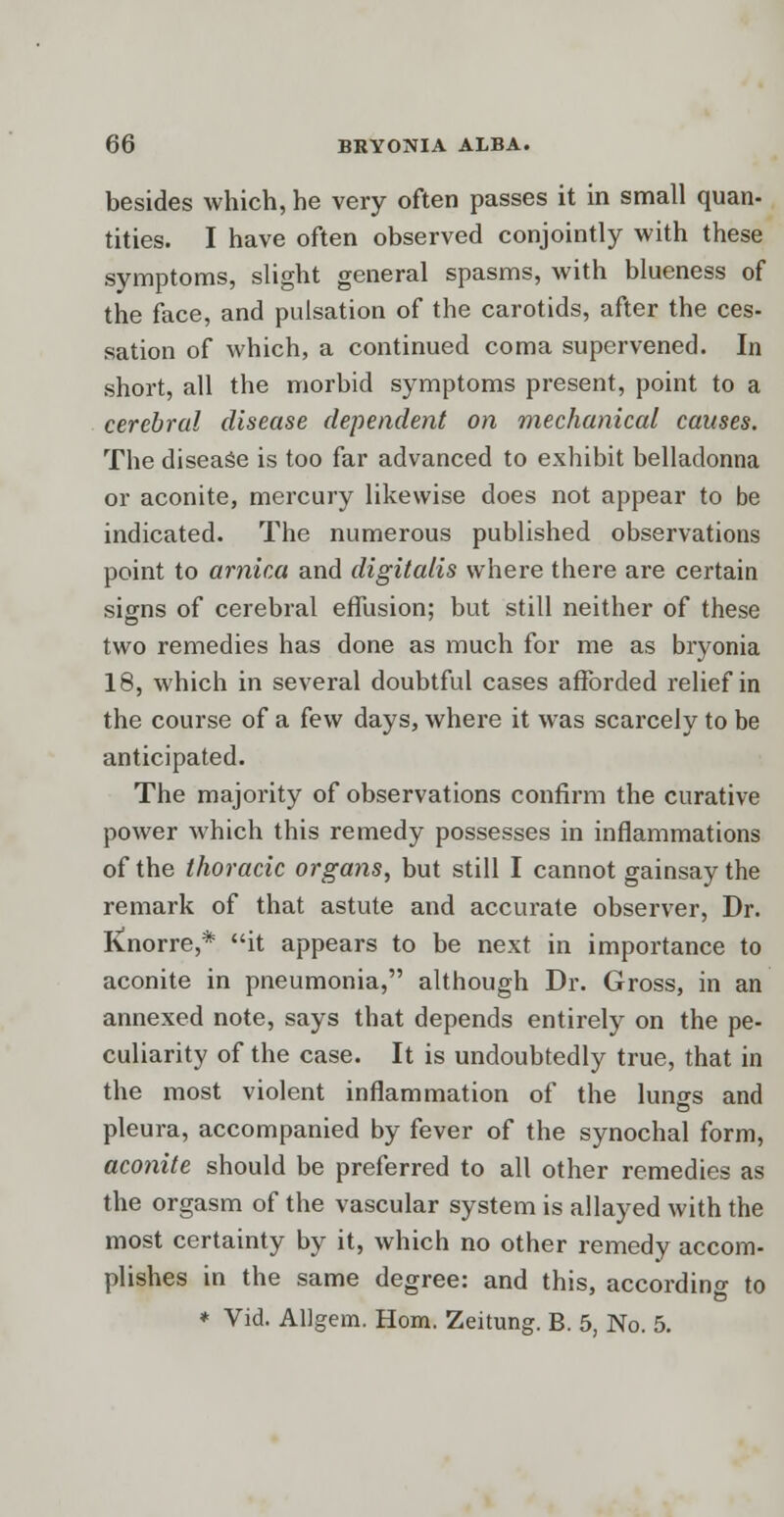 besides which, he very often passes it in small quan- tities. I have often observed conjointly with these symptoms, slight general spasms, with blueness of the face, and pulsation of the carotids, after the ces- sation of which, a continued coma supervened. In short, all the morbid symptoms present, point to a cerebral disease dependent on mechanical causes. The disease is too far advanced to exhibit belladonna or aconite, mercury likewise does not appear to be indicated. The numerous published observations point to arnica and digitalis where there are certain signs of cerebral effusion; but still neither of these two remedies has done as much for me as bryonia 18, which in several doubtful cases afforded relief in the course of a few days, where it was scarcely to be anticipated. The majority of observations confirm the curative power which this remedy possesses in inflammations of the thoracic organs, but still I cannot gainsay the remark of that astute and accurate observer, Dr. Knorre,* it appears to be next in importance to aconite in pneumonia, although Dr. Gross, in an annexed note, says that depends entirely on the pe- culiarity of the case. It is undoubtedly true, that in the most violent inflammation of the lungs and pleura, accompanied by fever of the synochal form, aconite should be preferred to all other remedies as the orgasm of the vascular system is allayed with the most certainty by it, which no other remedy accom- plishes in the same degree: and this, according to * Vid. Allgem. Horn. Zeitung. B. 5, No. 5.