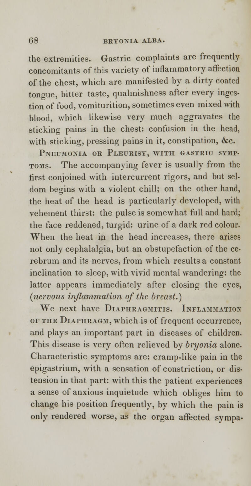 the extremities. Gastric complaints are frequently concomitants of this variety of inflammatory affection of the chest, which are manifested by a dirty coated tongue, bitter taste, qualmishness after every inges- tion of food, vomiturition, sometimes even mixed with blood, which likewise very much aggravates the sticking pains in the chest: confusion in the head, with sticking, pressing pains in it, constipation, &c. Pneumonia or Pleurisy, with gastric symp- toms. The accompanying fever is usually from the first conjoined with intercurrent rigors, and but sel- dom begins with a violent chill; on the other hand, the heat of the head is particularly developed, with vehement thirst: the pulse is somewhat full and hard; the face reddened, turgid: urine of a dark red colour. When the heat in the head increases, there arises not only cephalalgia, but an obstupefaction of the ce- rebrum and its nerves, from which results a constant inclination to sleep, with vivid mental wandering: the latter appears immediately after closing the eyes, (nervous inflammation of the breast.) We next have Diaphragmitis. Inflammation of the Diaphragm, which is of frequent occurrence, and plays an important part in diseases of children. This disease is very often relieved by bryonia alone. Characteristic symptoms are: cramp-like pain in the epigastrium, with a sensation of constriction, or dis- tension in that part: with this the patient experiences a sense of anxious inquietude which obliges him to change his position frequently, by which the pain is only rendered worse, as the organ affected sympa-