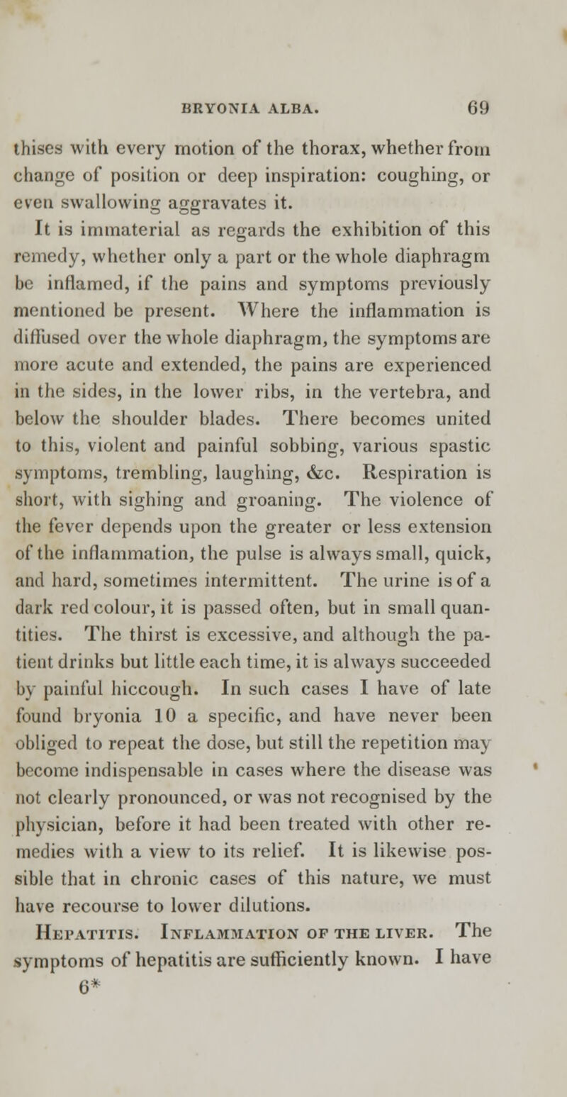 thises with every motion of the thorax, whether from change of position or deep inspiration: coughing, or even swallowing aggravates it. It is immaterial as regai'ds the exhibition of this remedy, whether only a part or the whole diaphragm be inflamed, if the pains and symptoms previously mentioned be present. Where the inflammation is diffused over the whole diaphragm, the symptoms are more acute and extended, the pains are experienced in the sides, in the lower ribs, in the vertebra, and below the shoulder blades. There becomes united to this, violent and painful sobbing, various spastic symptoms, trembling, laughing, &c. Respiration is short, with sighing and groaning. The violence of the fever depends upon the greater or less extension of the inflammation, the pulse is always small, quick, and hard, sometimes intermittent. The urine is of a dark red colour, it is passed often, but in small quan- tities. The thirst is excessive, and although the pa- tient drinks but little each time, it is always succeeded by painful hiccough. In such cases I have of late found bryonia 10 a specific, and have never been obliged to repeat the dose, but still the repetition may become indispensable in cases where the disease was not clearly pronounced, or was not recognised by the physician, before it had been treated with other re- medies with a view to its relief. It is likewise pos- sible that in chronic cases of this nature, we must have recourse to lower dilutions. Hepatitis. Inflammation op the liver. The symptoms of hepatitis are sufficiently known. I have 6*