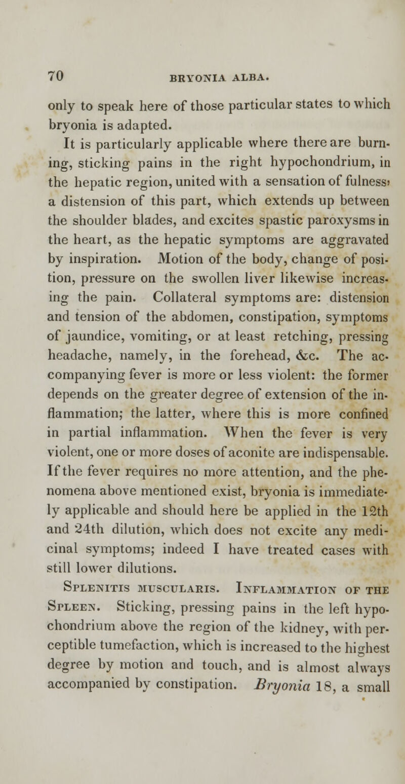 only to speak here of those particular states to which bryonia is adapted. It is particularly applicable where there are burn- ing, sticking pains in the right hypochondrium, in the hepatic region, united with a sensation of fulness) a distension of this part, which extends up between the shoulder blades, and excites spastic paroxysms in the heart, as the hepatic symptoms are aggravated by inspiration. Motion of the body, change of posi- tion, pressure on the swollen liver likewise increas- ing the pain. Collateral symptoms are: distension and tension of the abdomen, constipation, symptoms of jaundice, vomiting, or at least retching, pressing headache, namely, in the forehead, &c. The ac- companying fever is more or less violent: the former depends on the greater degree of extension of the in- flammation; the latter, where this is more confined in partial inflammation. When the fever is very violent, one or more doses of aconite are indispensable. If the fever requires no more attention, and the phe- nomena above mentioned exist, bryonia is immediate- ly applicable and should here be applied in the 12th and 24th dilution, which does not excite any medi- cinal symptoms; indeed I have treated cases with still lower dilutions. Splenitis muscularis. Inflammation of the Spleen. Sticking, pressing pains in the left hypo- chondrium above the region of the kidney, with per- ceptible tumefaction, which is increased to the highest degree by motion and touch, and is almost always accompanied by constipation. Bryonia 18, a small
