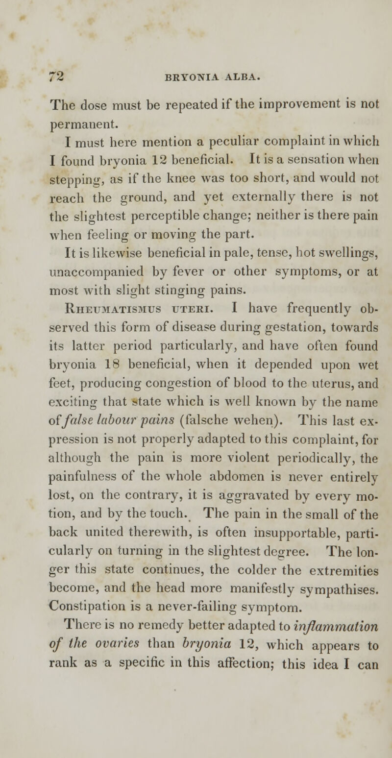 The dose must be repeated if the improvement is not permanent. I must here mention a peculiar complaint in which I found bryonia 12 beneficial. It is a sensation when stepping, as if the knee was too short, and would not reach the ground, and yet externally there is not the slightest perceptible change; neither is there pain when feeling or moving the part. It is likewise beneficial in pale, tense, hot swellings, unaccompanied by fever or other symptoms, or at most with slight stinging pains. Rheumattsmus uteri. I have frequently ob- served this form of disease during gestation, towards its latter period particularly, and have often found bryonia 18 beneficial, when it depended upon wet feet, producing congestion of blood to the uterus, and exciting that state which is well known by the name of false labour pains (falsche vvehen). This last ex- pression is not properly adapted to this complaint, for although the pain is more violent periodically, the painfulness of the whole abdomen is never entirely lost, on the contrary, it is aggravated by every mo- tion, and by the touch. The pain in the small of the back united therewith, is often insupportable, parti- cularly on turning in the slightest degree. The lon- ger this state continues, the colder the extremities become, and the head more manifestly sympathises. Constipation is a never-failing symptom. There is no remedy better adapted to inflammation of the ovaries than bryonia 12, which appears to rank as a specific in this affection; this idea I can