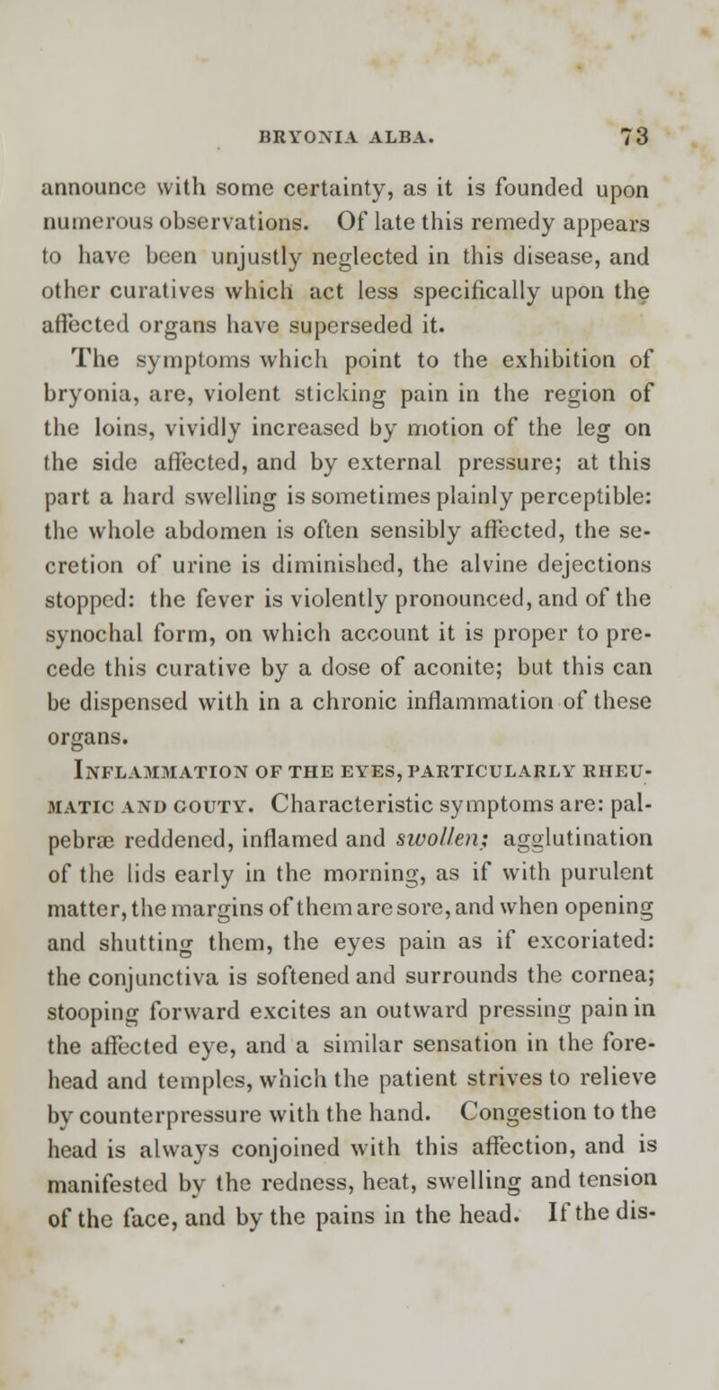 announce with some certainty, as it is founded upon numerous observations. Of late this remedy appears to have been unjustly neglected in this disease, and other curatives which act less specifically upon the affected organs have superseded it. The symptoms which point to the exhibition of bryonia, are, violent sticking pain in the region of the loins, vividly increased by motion of the leg on the side affected, and by external pressure; at this part a hard swelling is sometimes plainly perceptible: the whole abdomen is often sensibly affected, the se- cretion of urine is diminished, the alvine dejections stopped: the fever is violently pronounced, and of the synochal form, on which account it is proper to pre- cede this curative by a dose of aconite; but this can be dispensed with in a chronic inflammation of these organs. Inflammation of the eyes, particularly rheu- matic and gouty. Characteristic symptoms are: pal- pebrae reddened, inflamed and swollen: agglutination of the lids early in the morning, as if with purulent matter, the margins of them are sore, and when opening and shutting them, the eyes pain as if excoriated: the conjunctiva is softened and surrounds the cornea; stooping forward excites an outward pressing pain in the affected eye, and a similar sensation in the fore- head and temples, which the patient strives to relieve by counterpressure with the hand. Congestion to the head is always conjoined with this affection, and is manifested by the redness, heat, swelling and tension of the face, and by the pains in the head. If the dis-