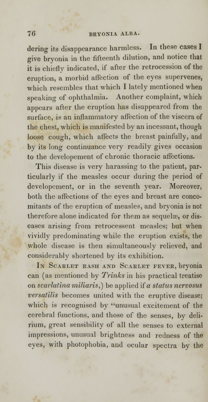 dering its disappearance harmless. In these cases I give bryonia in the fifteenth dilution, and notice that it is chiefly indicated, if after the retrocession of the eruption, a morbid affection of the eyes supervenes, which resembles that which I lately mentioned when speaking of ophthalmia. Another complaint, which appears after the eruption has disappeared from the surface, is an inflammatory affection of the viscera of the chest, which is manifested by an incessant, though loose cough, which affects the breast painfully, and by its long continuance very readily gives occasion to the developement of chronic thoracic affections. This disease is very harassing to the patient, par- ticularly if the measles occur during the period of developement, or in the seventh year. Moreover, both the affections of the eyes and breast are conco- mitants of the eruption of measles, and bryonia is not therefore alone indicated for them as sequela?, or dis- eases arising from retrocessent measles; but when vividly predominating while the eruption exists, the whole disease is then simultaneously relieved, and considerably shortened by its exhibition. In Scarlet rash and Scarlet fever, bryonia can (as mentioned by Trinks in his practical treatise on scarlatina miliaris,) be applied if a status nervosus versatilis becomes united with the eruptive disease; which is recognised by unusual excitement of the cerebral functions, and those of the senses, by deli- rium, great sensibility of all the senses to external impressions, unusual brightness and redness of the eyes, with photophobia, and ocular spectra by the