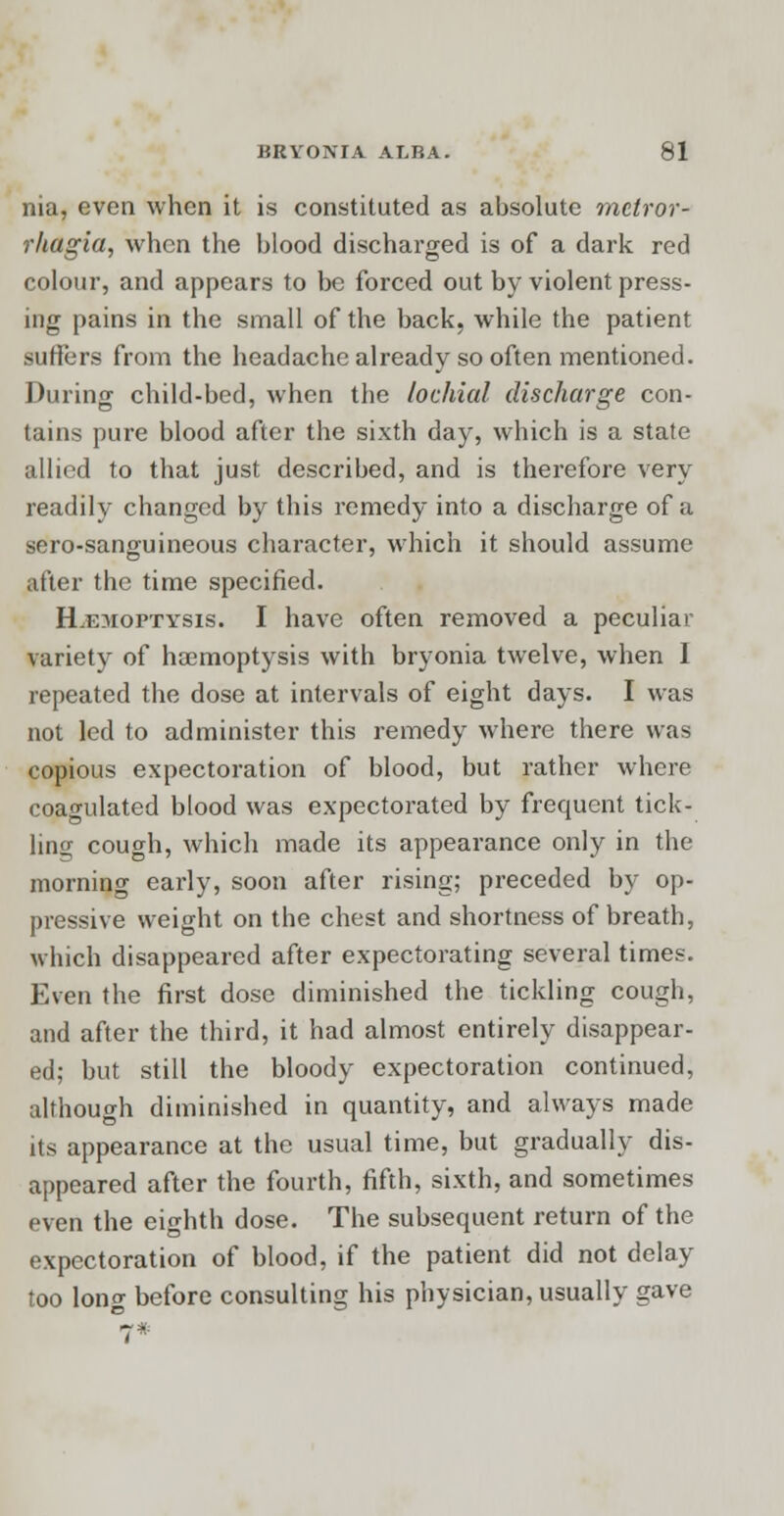 nia, even when it is constituted as absolute metror- rhagia, when the blood discharged is of a dark red colour, and appears to be forced out by violent press- ing pains in the small of the back, while the patient suffers from the headache already so often mentioned. During child-bed, when the lochia! discharge con- tains pure blood after the sixth day, which is a state allied to that just described, and is therefore very readily changed by this remedy into a discharge of a sero-sanguineous character, which it should assume after the time specified. Hemoptysis. I have often removed a peculiar variety of haemoptysis with bryonia twelve, when I repeated the dose at intervals of eight days. I was not led to administer this remedy where there was copious expectoration of blood, but rather where coagulated blood was expectorated by frequent tick- ling cough, which made its appearance only in the morning early, soon after rising; preceded by op- pressive weight on the chest and shortness of breath, which disappeared after expectorating several times. Even the first dose diminished the tickling cough, and after the third, it had almost entirely disappear- ed; but still the bloody expectoration continued, although diminished in quantity, and always made its appearance at the usual time, but gradually dis- appeared after the fourth, fifth, sixth, and sometimes even the eighth dose. The subsequent return of the expectoration of blood, if the patient did not delay too long before consulting his physician, usually gave