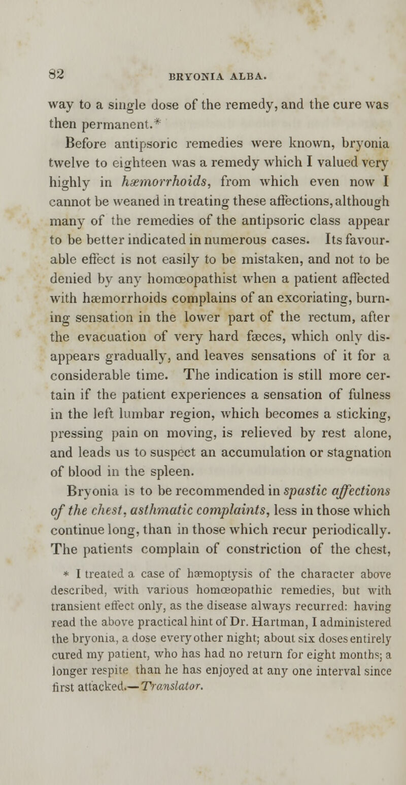 way to a single dose of the remedy, and the cure was then permanent.* Before antipsonc remedies were known, bryonia twelve to eighteen was a remedy which I valued very highly in haemorrhoids, from which even now I cannot be weaned in treating these affections, although many of the remedies of the antipsoric class appear to be better indicated in numerous cases. Its favour- able effect is not easily to be mistaken, and not to be denied by any homceopathist when a patient affected with haemorrhoids complains of an excoriating, burn- ing sensation in the lower part of the rectum, after the evacuation of very hard faeces, which only dis- appears gradually, and leaves sensations of it for a considerable time. The indication is still more cer- tain if the patient experiences a sensation of fulness in the left lumbar region, which becomes a sticking, pressing pain on moving, is relieved by rest alone, and leads us to suspect an accumulation or stagnation of blood in the spleen. Bryonia is to be recommended in spastic affections of the chest, asthmatic complaints, less in those which continue long, than in those which recur periodically. The patients complain of constriction of the chest, * I treated a case of haemoptysis of the character above described, with various homoeopathic remedies, but with transient effect only, as the disease always recurred: having read the above practical hint of Dr. Hartman, I administered the bryonia, a dose every other night; about six doses entirely cured my patient, who has had no return for eight months; a longer respite than he has enjoyed at any one interval since first attacked.— Translator.