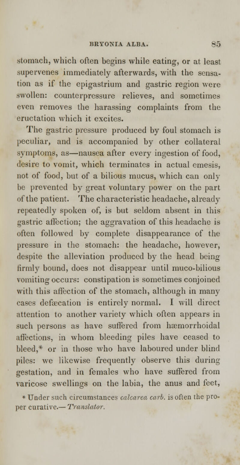 stomach, which often begins while eating, or at least supervenes immediately afterwards, with the sensa- tion as if the epigastrium and gastric region were swollen: counterpressure relieves, and sometimes even removes the harassing complaints from the eructation which it excites. The gastric pressure produced by foul stomach is peculiar, and is accompanied by other collateral symptoms, as—nausea after every ingestion of food, desire to vomit, which terminates in actual emesis, not of food, but of a bilious mucus, which can only be prevented by great voluntary power on the part of the patient. The characteristic headache, already repeatedly spoken of, is but seldom absent in this gastric affection; the aggravation of this headache is often followed by complete disappearance of the pressure in the stomach: the headache, however, despite the alleviation produced by the head being firmly bound, does not disappear until muco-bilious vomiting occurs: constipation is sometimes conjoined with this affection of the stomach, although in many cases defalcation is entirely normal. I will direct attention to another variety which often appears in such persons as have suffered from hemorrhoidal affections, in whom bleeding piles have ceased to bleed,* or in those who have laboured under blind piles: we likewise frequently observe this during gestation, and in females who have suffered from varicose swellings on the labia, the anus and feet, * Under such circumstances calcarea carb. is often the pro- per curative.— Translator.