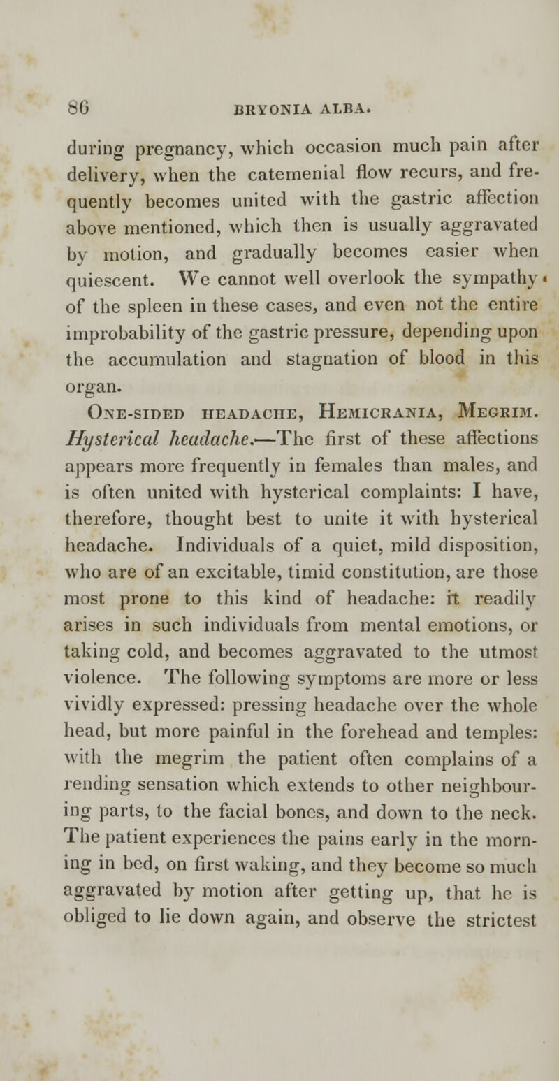 during pregnancy, which occasion much pain after delivery, when the catemenial flow recurs, and fre- quently becomes united with the gastric affection above mentioned, which then is usually aggravated by motion, and gradually becomes easier when quiescent. We cannot well overlook the sympathy < of the spleen in these cases, and even not the entire improbability of the gastric pressure, depending upon the accumulation and stagnation of blood in this organ. One-sided headache, Hemicrania, Megrim. Hysterical headache.—The first of these affections appears more frequently in females than males, and is often united with hysterical complaints: I have, therefore, thought best to unite it with hysterical headache. Individuals of a quiet, mild disposition, who are of an excitable, timid constitution, are those most prone to this kind of headache: it readily arises in such individuals from mental emotions, or taking cold, and becomes aggravated to the utmost violence. The following symptoms are more or less vividly expressed: pressing headache over the whole head, but more painful in the forehead and temples: with the megrim the patient often complains of a rending sensation which extends to other neighbour- ing parts, to the facial bones, and down to the neck. The patient experiences the pains early in the morn- ing in bed, on first waking, and they become so much aggravated by motion after getting up, that he is obliged to lie down again, and observe the strictest