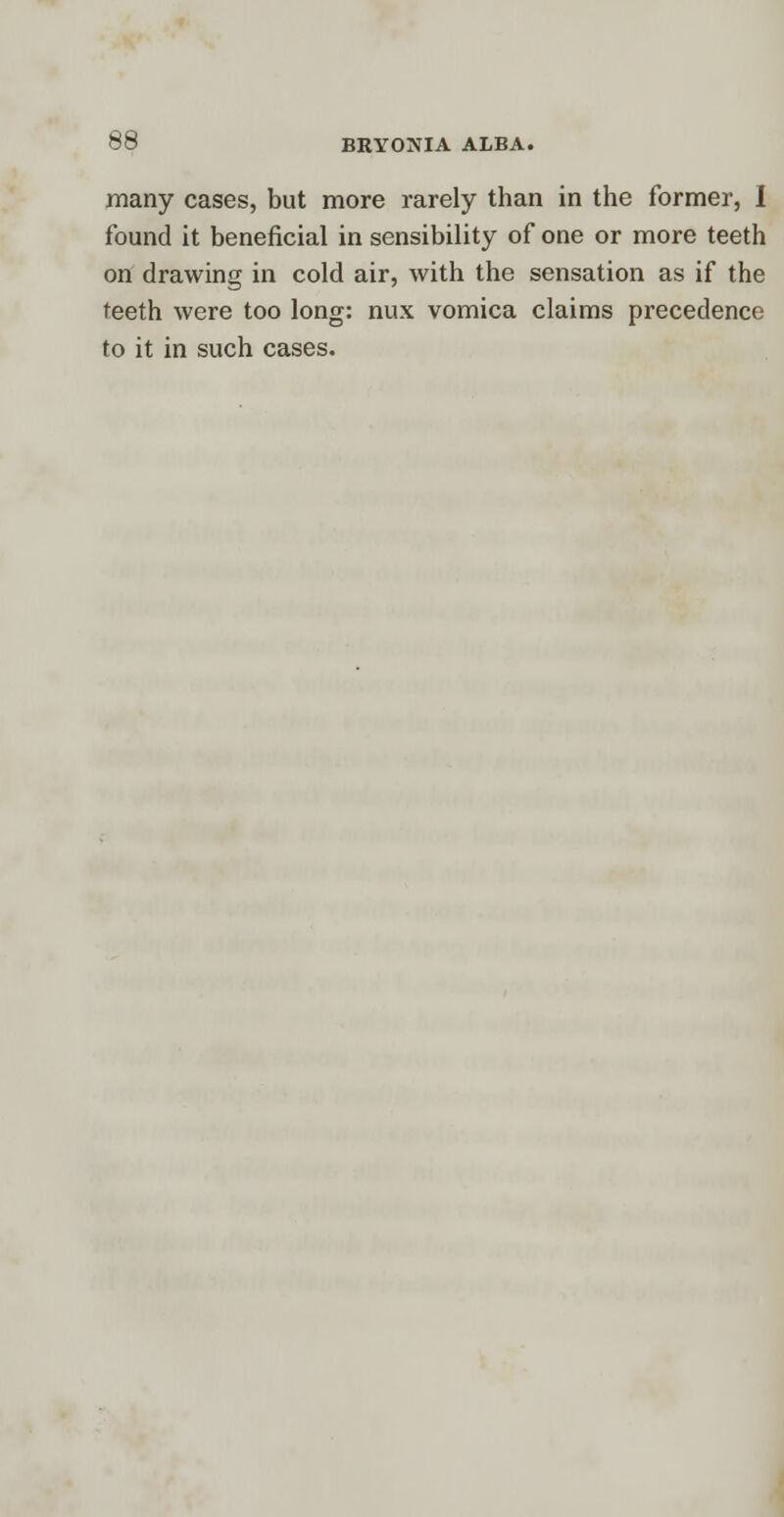 many cases, but more rarely than in the former, I found it beneficial in sensibility of one or more teeth on drawing in cold air, with the sensation as if the teeth were too long: nux vomica claims precedence to it in such cases.