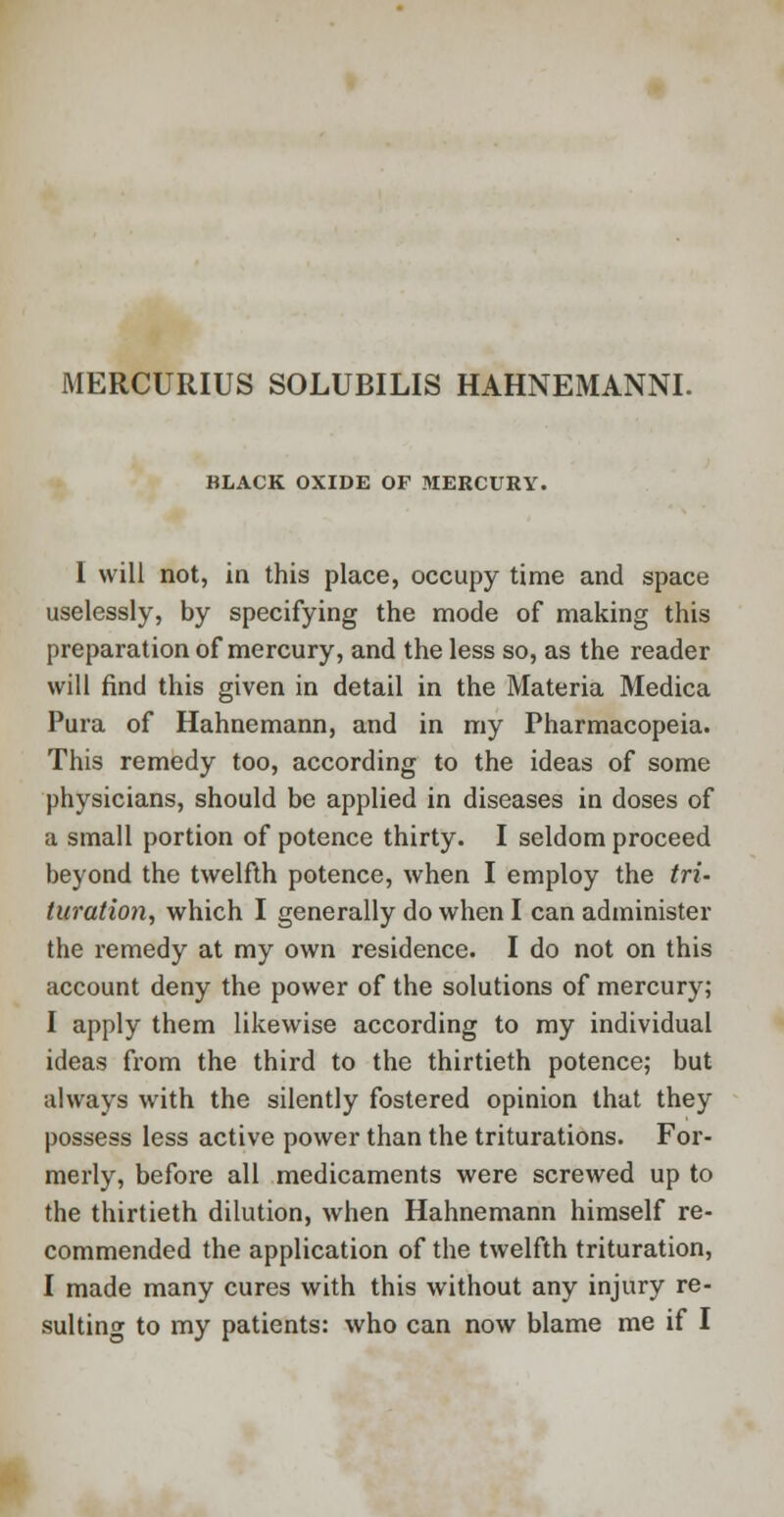 BLACK OXIDE OF MERCURY. I will not, in this place, occupy time and space uselessly, by specifying the mode of making this preparation of mercury, and the less so, as the reader will find this given in detail in the Materia Medica Pura of Hahnemann, and in my Pharmacopeia. This remedy too, according to the ideas of some physicians, should be applied in diseases in doses of a small portion of potence thirty. I seldom proceed beyond the twelfth potence, when I employ the tri- turation, which I generally do when I can administer the remedy at my own residence. I do not on this account deny the power of the solutions of mercury; I apply them likewise according to my individual ideas from the third to the thirtieth potence; but always with the silently fostered opinion that they possess less active power than the triturations. For- merly, before all medicaments were screwed up to the thirtieth dilution, when Hahnemann himself re- commended the application of the twelfth trituration, I made many cures with this without any injury re-