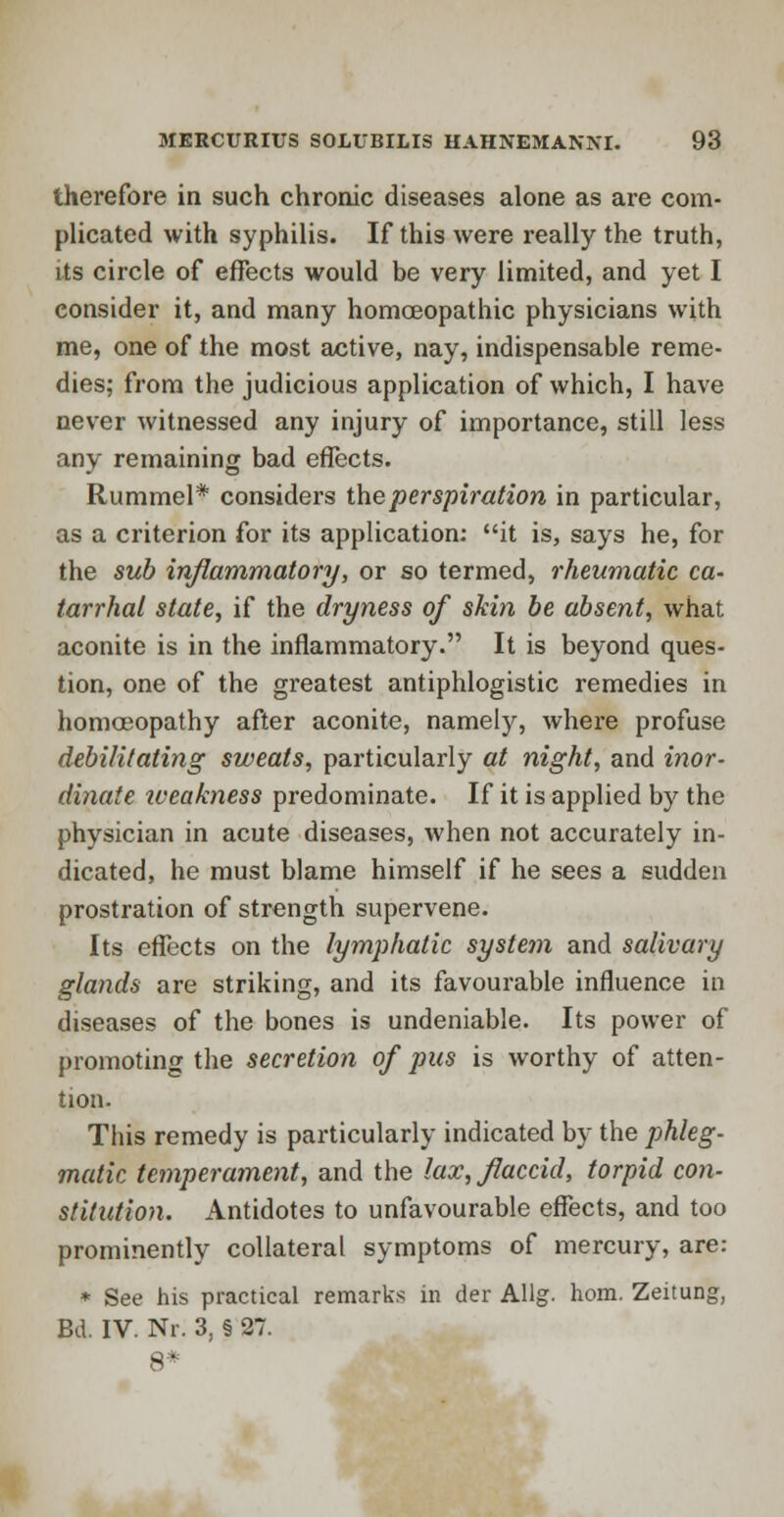 therefore in such chronic diseases alone as are com- plicated with syphilis. If this were really the truth, its circle of effects would be very limited, and yet I consider it, and many homoeopathic physicians with me, one of the most active, nay, indispensable reme- dies; from the judicious application of which, I have never witnessed any injury of importance, still less any remaining bad effects. Rummel* considers the perspiration in particular, as a criterion for its application: it is, says he, for the sub inflammatory, or so termed, rheumatic ca- tarrhal state, if the dryness of skin be absent, what aconite is in the inflammatory. It is beyond ques- tion, one of the greatest antiphlogistic remedies in homoeopathy after aconite, namely, where profuse debilitating sweats, particularly at night, and inor- dinate iveakness predominate. If it is applied by the physician in acute diseases, when not accurately in- dicated, he must blame himself if he sees a sudden prostration of strength supervene. Its effects on the lymphatic system and salivary glands are striking, and its favourable influence in diseases of the bones is undeniable. Its power of promoting the secretion of pus is worthy of atten- tion. This remedy is particularly indicated by the phleg- matic temperament, and the lax, flaccid, torpid con- stitution. Antidotes to unfavourable effects, and too prominently collateral symptoms of mercury, are: * See his practical remarks in der Allg. hom. Zeitung, Bd. IV. Nr. 3, § 27.