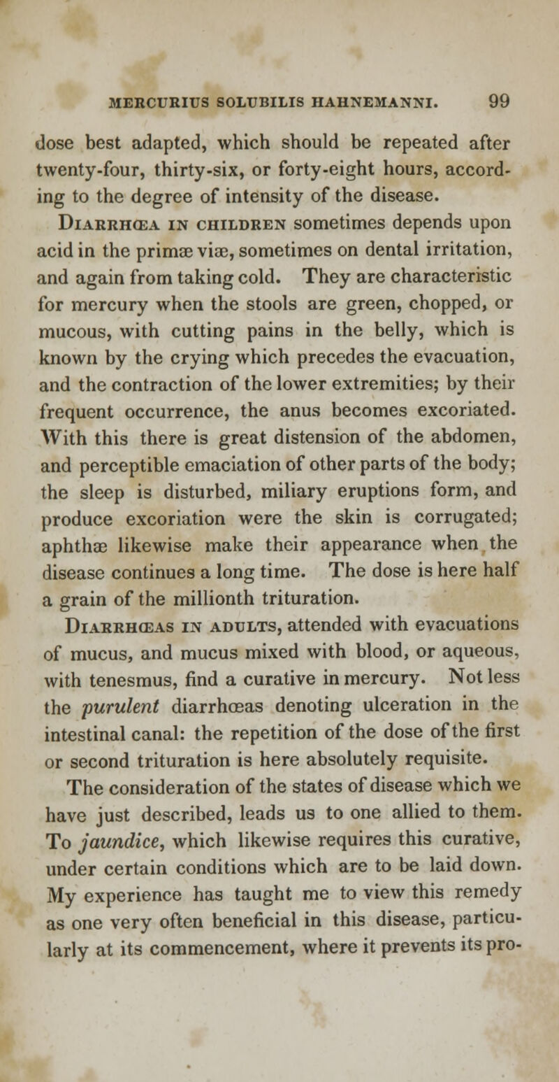 dose best adapted, which should be repeated after twenty-four, thirty-six, or forty-eight hours, accord- ing to the degree of intensity of the disease. Diarrhoea in children sometimes depends upon acid in the prima? vise, sometimes on dental irritation, and again from taking cold. They are characteristic for mercury when the stools are green, chopped, or mucous, with cutting pains in the belly, which is known by the crying which precedes the evacuation, and the contraction of the lower extremities; by their frequent occurrence, the anus becomes excoriated. With this there is great distension of the abdomen, and perceptible emaciation of other parts of the body; the sleep is disturbed, miliary eruptions form, and produce excoriation were the skin is corrugated; aphthae likewise make their appearance when the disease continues a long time. The dose is here half a grain of the millionth trituration. Diarrhosas in adults, attended with evacuations of mucus, and mucus mixed with blood, or aqueous, with tenesmus, find a curative in mercury. Not less the purulent diarrhoeas denoting ulceration in the intestinal canal: the repetition of the dose of the first or second trituration is here absolutely requisite. The consideration of the states of disease which we have just described, leads us to one allied to them. To jaundice, which likewise requires this curative, under certain conditions which are to be laid down. My experience has taught me to view this remedy as one very often beneficial in this disease, particu- larly at its commencement, where it prevents its pro-