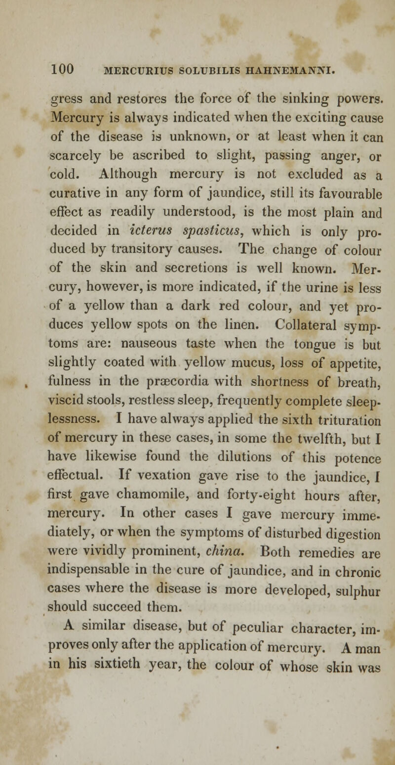 gress and restores the force of the sinking powers. Mercury is always indicated when the exciting cause of the disease is unknown, or at least when it can scarcely be ascribed to slight, passing anger, or cold. Although mercury is not excluded as a curative in any form of jaundice, still its favourable effect as readily understood, is the most plain and decided in icterus spasticus, which is only pro- duced by transitory causes. The change of colour of the skin and secretions is well known. Mer- cury, however, is more indicated, if the urine is less of a yellow than a dark red colour, and yet pro- duces yellow spots on the linen. Collateral symp- toms are: nauseous taste when the tongue is but slightly coated with yellow mucus, loss of appetite, fulness in the praecordia with shortness of breath, viscid stools, restless sleep, frequently complete sleep- lessness. I have always applied the sixth trituration of mercury in these cases, in some the twelfth, but I have likewise found the dilutions of this potence effectual. If vexation gave rise to the jaundice, I first gave chamomile, and forty-eight hours after, mercury. In other cases I gave mercury imme- diately, or when the symptoms of disturbed digestion were vividly prominent, china. Both remedies are indispensable in the cure of jaundice, and in chronic cases where the disease is more developed, sulphur should succeed them. A similar disease, but of peculiar character, im- proves only after the application of mercury. A man in his sixtieth year, the colour of whose skin was