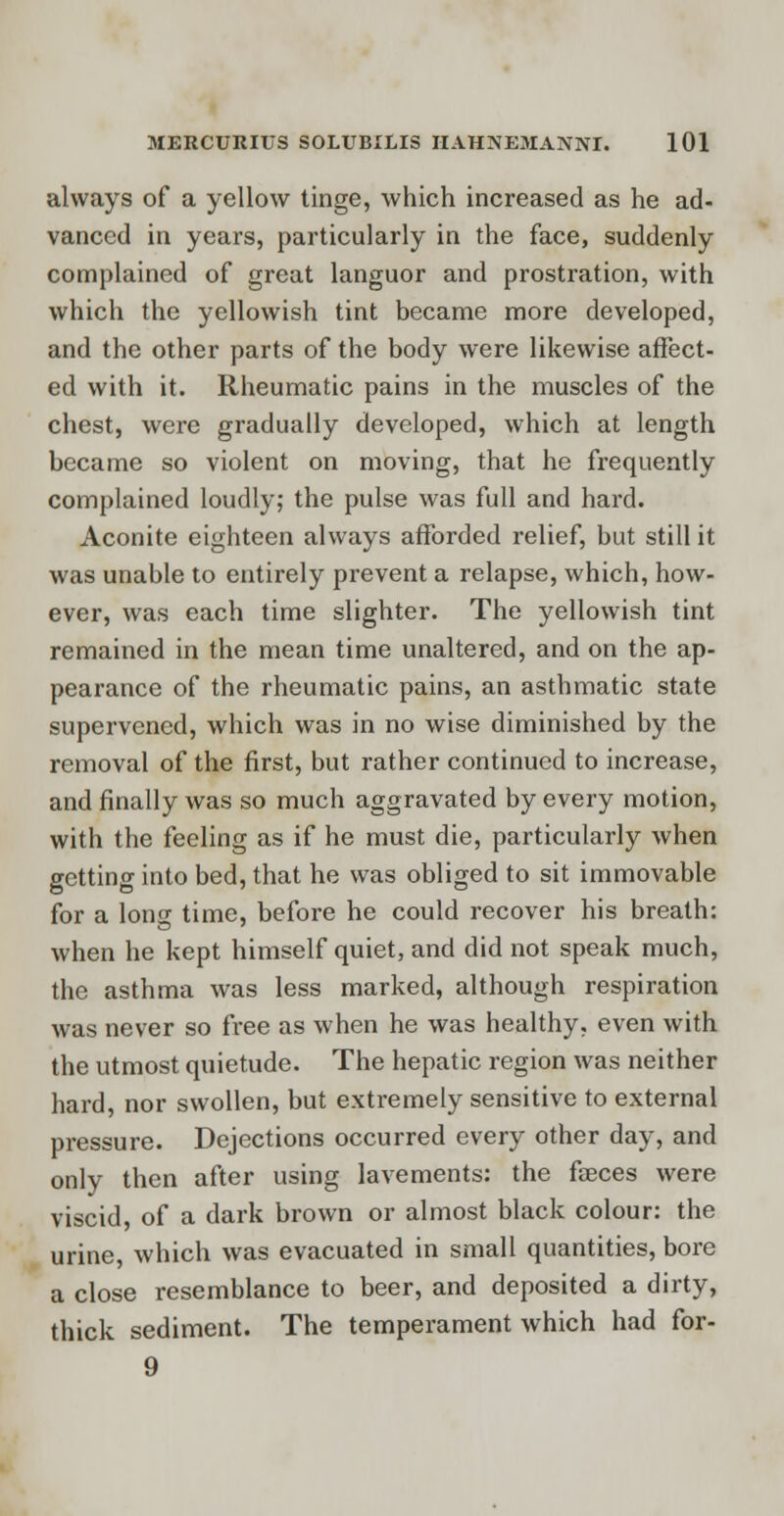 always of a yellow tinge, which increased as he ad- vanced in years, particularly in the face, suddenly complained of great languor and prostration, with which the yellowish tint became more developed, and the other parts of the body were likewise affect- ed with it. Rheumatic pains in the muscles of the chest, were gradually developed, which at length became so violent on moving, that he frequently complained loudly; the pulse was full and hard. Aconite eighteen always afforded relief, but still it was unable to entirely prevent a relapse, which, how- ever, was each time slighter. The yellowish tint remained in the mean time unaltered, and on the ap- pearance of the rheumatic pains, an asthmatic state supervened, which was in no wise diminished by the removal of the first, but rather continued to increase, and finally was so much aggravated by every motion, with the feeling as if he must die, particularly when getting into bed, that he was obliged to sit immovable for a long time, before he could recover his breath: when he kept himself quiet, and did not speak much, the asthma was less marked, although respiration was never so free as when he was healthy, even with the utmost quietude. The hepatic region was neither hard, nor swollen, but extremely sensitive to external pressure. Dejections occurred every other day, and only then after using lavements: the faeces were viscid, of a dark brown or almost black colour: the urine, which was evacuated in small quantities, bore a close resemblance to beer, and deposited a dirty, thick sediment. The temperament which had for- 9
