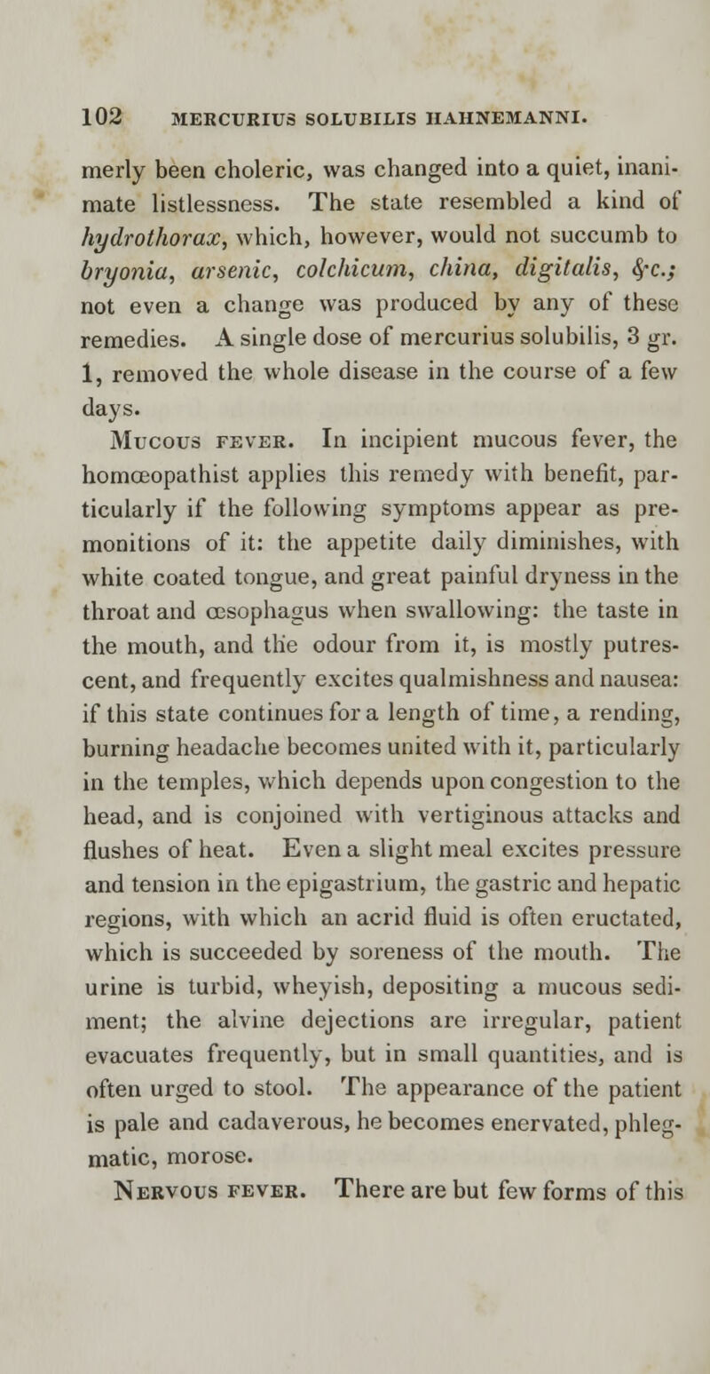 merly been choleric, was changed into a quiet, inani- mate listlessness. The state resembled a kind of hydrothorax, which, however, would not succumb to bryonia, arsenic, colchicum, china, digitalis, fyc; not even a change was produced by any of these remedies. A single dose of mercurius solubilis, 3 gr. 1, removed the whole disease in the course of a few days. Mucous fever. In incipient mucous fever, the homceopathist applies this remedy with benefit, par- ticularly if the following symptoms appear as pre- monitions of it: the appetite daily diminishes, with white coated tongue, and great painful dryness in the throat and oesophagus when swallowing: the taste in the mouth, and the odour from it, is mostly putres- cent, and frequently excites qualmishness and nausea: if this state continues for a length of time, a rending, burning headache becomes united with it, particularly in the temples, which depends upon congestion to the head, and is conjoined with vertiginous attacks and flushes of heat. Even a slight meal excites pressure and tension in the epigastrium, the gastric and hepatic regions, with which an acrid fluid is often eructated, which is succeeded by soreness of the mouth. The urine is turbid, wheyish, depositing a mucous sedi- ment; the alvine dejections are irregular, patient evacuates frequently, but in small quantities, and is often urged to stool. The appearance of the patient is pale and cadaverous, he becomes enervated, phleg- matic, morose. Nervous fever. There are but few forms of this