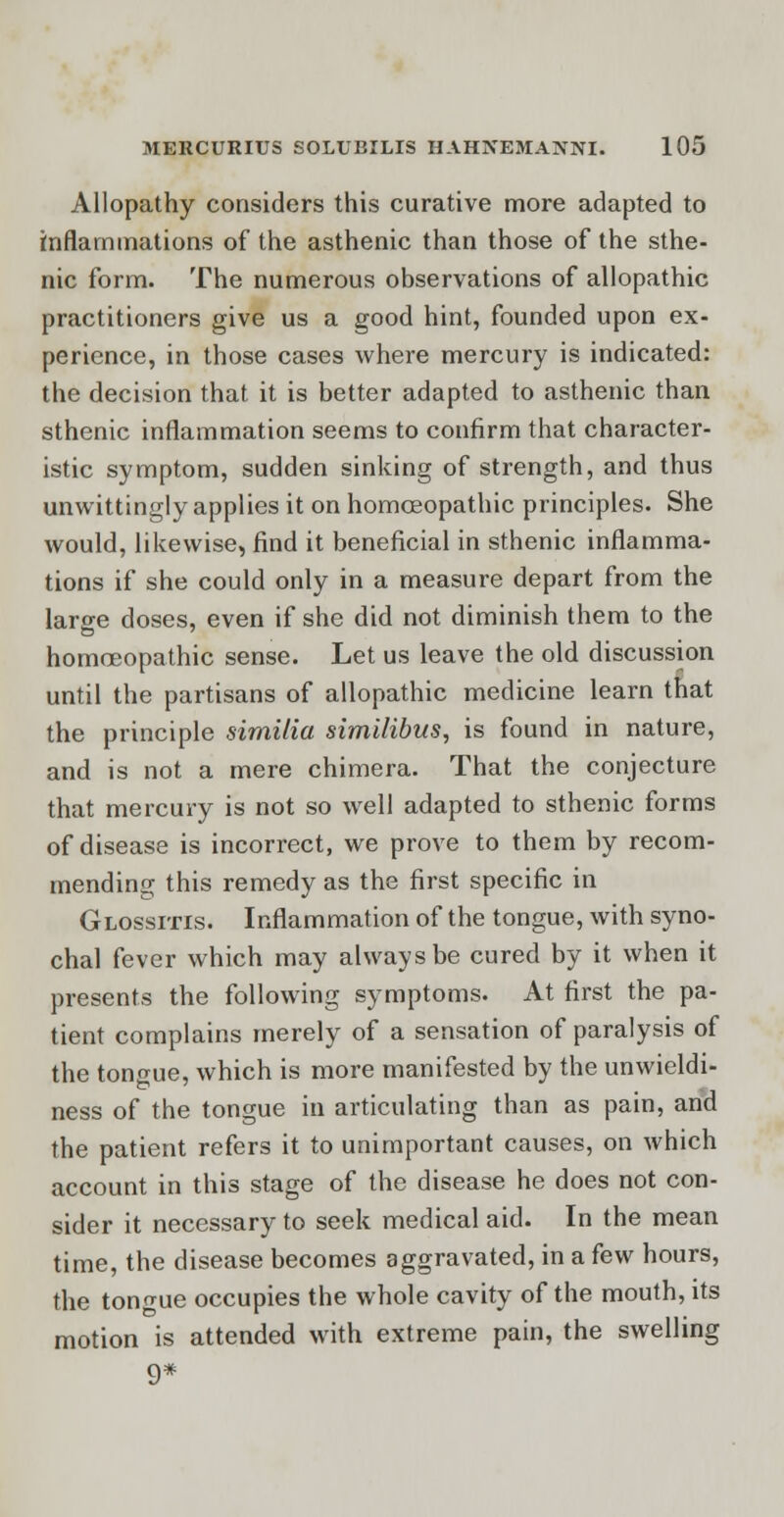 Allopathy considers this curative more adapted to inflammations of the asthenic than those of the sthe- nic form. The numerous observations of allopathic practitioners give us a good hint, founded upon ex- perience, in those cases where mercury is indicated: the decision that it is better adapted to asthenic than sthenic inflammation seems to confirm that character- istic symptom, sudden sinking of strength, and thus unwittingly applies it on homoeopathic principles. She would, likewise, find it beneficial in sthenic inflamma- tions if she could only in a measure depart from the large doses, even if she did not diminish them to the homoeopathic sense. Let us leave the old discussion until the partisans of allopathic medicine learn that the principle sirnilia similibus, is found in nature, and is not a mere chimera. That the conjecture that mercury is not so well adapted to sthenic forms of disease is incorrect, we prove to them by recom- mending this remedy as the first specific in Glossitis. Inflammation of the tongue, with syno- chal fever which may always be cured by it when it presents the following symptoms. At first the pa- tient complains merely of a sensation of paralysis of the tongue, which is more manifested by the unwieldi- ness of the tongue in articulating than as pain, and the patient refers it to unimportant causes, on which account in this stage of the disease he does not con- sider it necessary to seek medical aid. In the mean time, the disease becomes aggravated, in a few hours, the tongue occupies the whole cavity of the mouth, its motion is attended with extreme pain, the swelling 9*