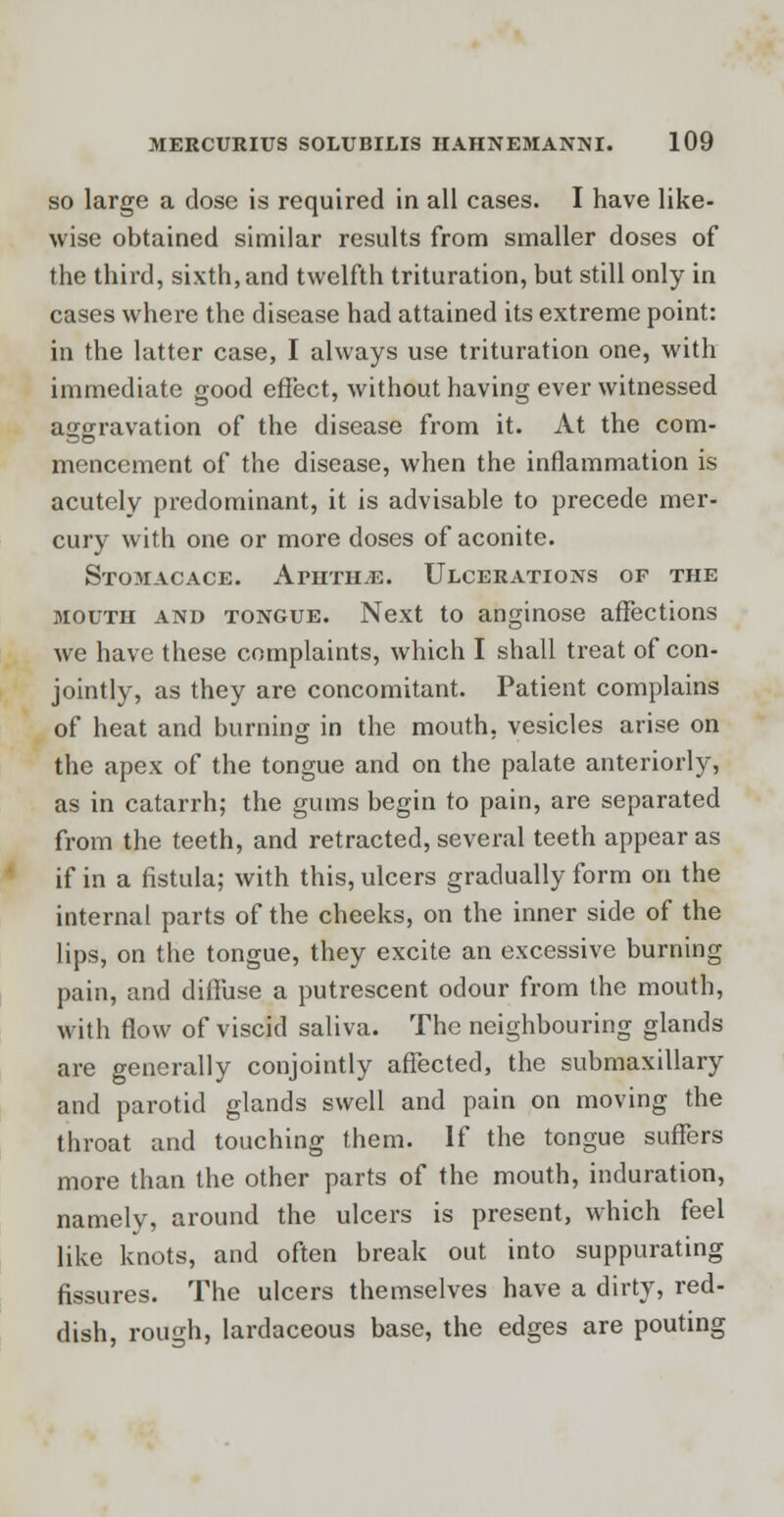 so large a dose is required in all cases. I have like- wise obtained similar results from smaller doses of the third, sixth, and twelfth trituration, but still only in cases where the disease had attained its extreme point: in the latter case, I always use trituration one, with immediate good effect, without having ever witnessed aggravation of the disease from it. At the com- mencement of the disease, when the inflammation is acutely predominant, it is advisable to precede mer- cury with one or more doses of aconite. StOMACACE. ApHTHjE. ULCERATIONS OF THE mouth and tongue. Next to anginose affections we have these complaints, which I shall treat of con- jointly, as they are concomitant. Patient complains of heat and burning in the mouth, vesicles arise on the apex of the tongue and on the palate anteriorly, as in catarrh; the gums begin to pain, are separated from the teeth, and retracted, several teeth appear as if in a fistula; with this, ulcers gradually form on the internal parts of the cheeks, on the inner side of the lips, on the tongue, they excite an excessive burning pain, and diffuse a putrescent odour from the mouth, with flow of viscid saliva. The neighbouring glands are generally conjointly affected, the submaxillary and parotid glands swell and pain on moving the throat and touching them. If the tongue suffers more than the other parts of the mouth, induration, namely, around the ulcers is present, which feel like knots, and often break out into suppurating fissures. The ulcers themselves have a dirty, red- dish, rough, lardaceous base, the edges are pouting