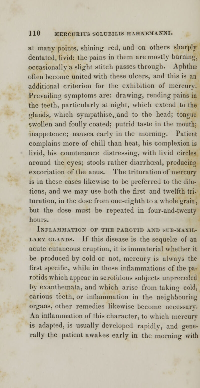 at many points, shining red, and on others sharply dentated, livid: the pains in them are mostly burning, occasionally a slight stitch passes through. Aphtha? often become united with these ulcers, and this is an additional criterion for the exhibition of mercury. Prevailing symptoms are: drawing, rending pains in the teeth, particularly at night, which extend to the glands, which sympathise,.and to the head; tongue swollen and foully coated; putrid taste in the mouth; inappetence; nausea early in the morning. Patient complains more of chill than heat, his complexion is livid, his countenance distressing, with livid circles around the eyes; stools rather diarrhceal, producing excoriation of the anus. The trituration of mercury is in these cases likewise to be preferred to the dilu- tions, and we may use both the first and twelfth tri- turation, in the dose from one-eighth to a whole grain, but the dose must be repeated in four-and-twenty hours. Inflammation of the parotid and sub-maxil- lary glands. If this disease is the sequelae of an acute cutaneous eruption, it is immaterial whether it be produced by cold or not, mercury is always the first specific, while in those inflammations of the pa- rotids which appear in scrofulous subjects unpreceded by exanthemata, and which arise from taking cold, carious teeth, or inflammation in the neighbouring organs, other remedies likewise become necessary. An inflammation of this character, to which mercury is adapted, is usually developed rapidly, and gene- rally the patient awakes early in the morning with