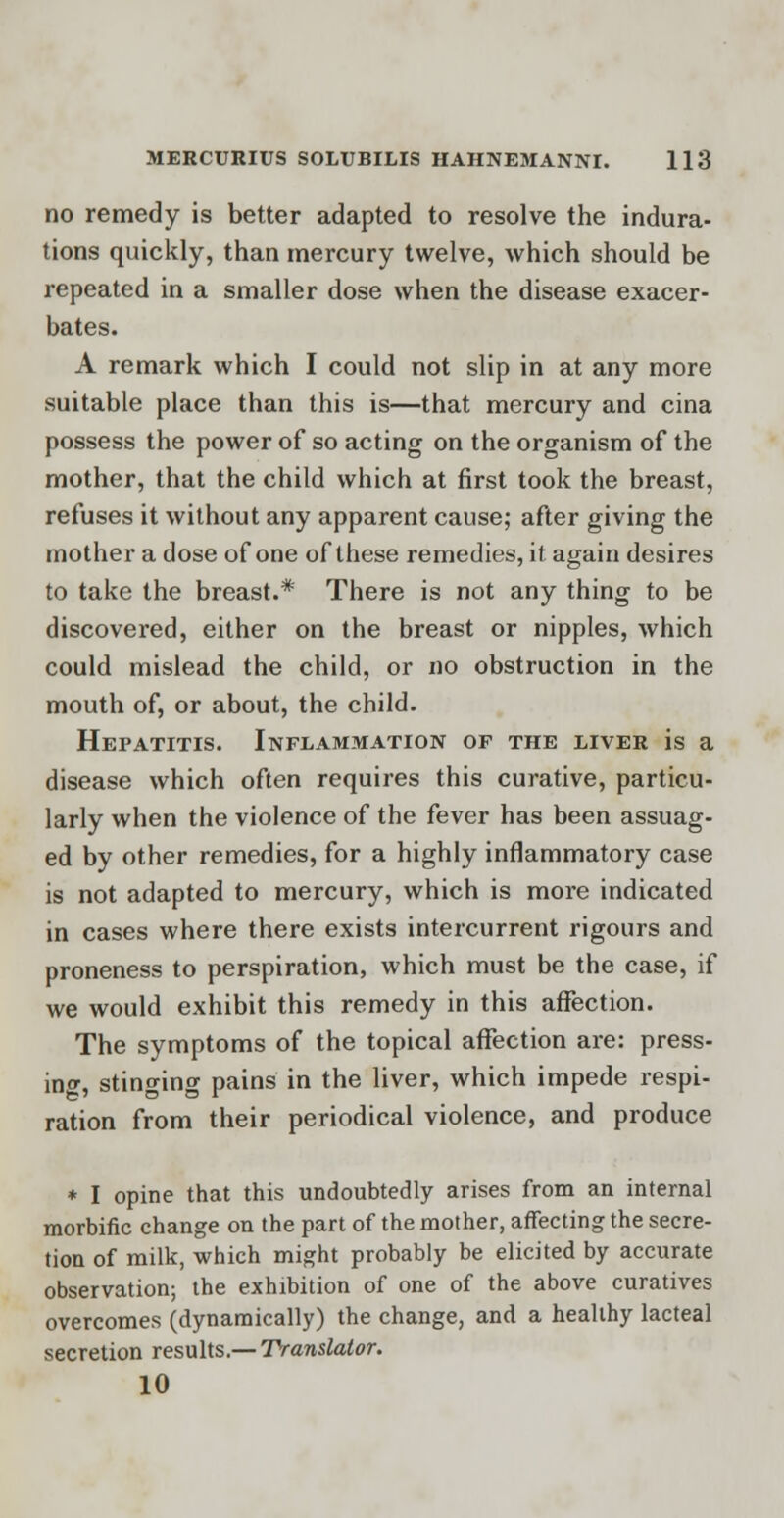 no remedy is better adapted to resolve the indura- tions quickly, than mercury twelve, which should be repeated in a smaller dose when the disease exacer- bates. A remark which I could not slip in at any more suitable place than this is—that mercury and cina possess the power of so acting on the organism of the mother, that the child which at first took the breast, refuses it without any apparent cause; after giving the mother a dose of one of these remedies, it again desires to take the breast.* There is not any thing to be discovered, either on the breast or nipples, which could mislead the child, or no obstruction in the mouth of, or about, the child. Hepatitis. Inflammation of the liver is a disease which often requires this curative, particu- larly when the violence of the fever has been assuag- ed by other remedies, for a highly inflammatory case is not adapted to mercury, which is more indicated in cases where there exists intercurrent rigours and proneness to perspiration, which must be the case, if we would exhibit this remedy in this affection. The symptoms of the topical affection are: press- ing, stinging pains in the liver, which impede respi- ration from their periodical violence, and produce * I opine that this undoubtedly arises from an internal morbific change on the part of the mother, affecting the secre- tion of milk, which might probably be elicited by accurate observation; the exhibition of one of the above curatives overcomes (dynamically) the change, and a healthy lacteal secretion results.— Translator. 10