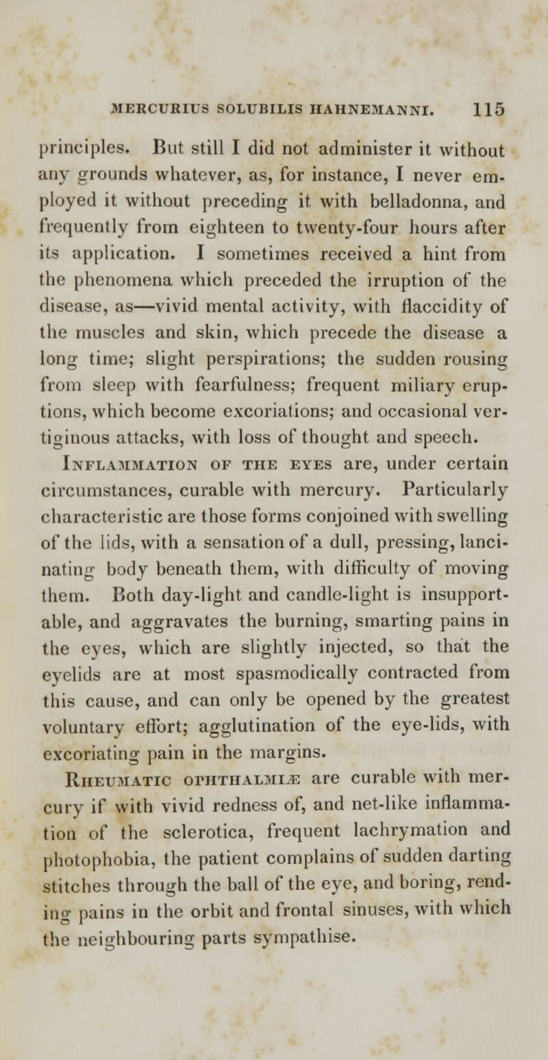 principles. But still I did not administer it without any grounds whatever, as, for instance, I never em- ployed it without preceding it with belladonna, and frequently from eighteen to twenty-four hours after its application. I sometimes received a hint from the phenomena which preceded the irruption of the disease, as—vivid mental activity, with flaccidity of the muscles and skin, which precede the disease a long time; slight perspirations; the sudden rousing from sleep with fearfulness; frequent miliary erup- tions, which become excoriations; and occasional ver- tiginous attacks, with loss of thought and speech. Inflammation of the eyes are, under certain circumstances, curable with mercury. Particularly characteristic are those forms conjoined with swelling of the lids, with a sensation of a dull, pressing, lanci- nating body beneath them, with difficulty of moving them. Both day-light and candle-light is insupport- able, and aggravates the burning, smarting pains in the eyes, which are slightly injected, so that the eyelids are at most spasmodically contracted from this cause, and can only be opened by the greatest voluntary effort; agglutination of the eye-lids, with excoriating pain in the margins. Rheumatic ophthalmia are curable with mer- cury if with vivid redness of, and net-like inflamma- tion of the sclerotica, frequent lachrymation and photophobia, the patient complains of sudden darting stitches through the ball of the eye, and boring, rend- ing pains in the orbit and frontal sinuses, with which the neighbouring parts sympathise.