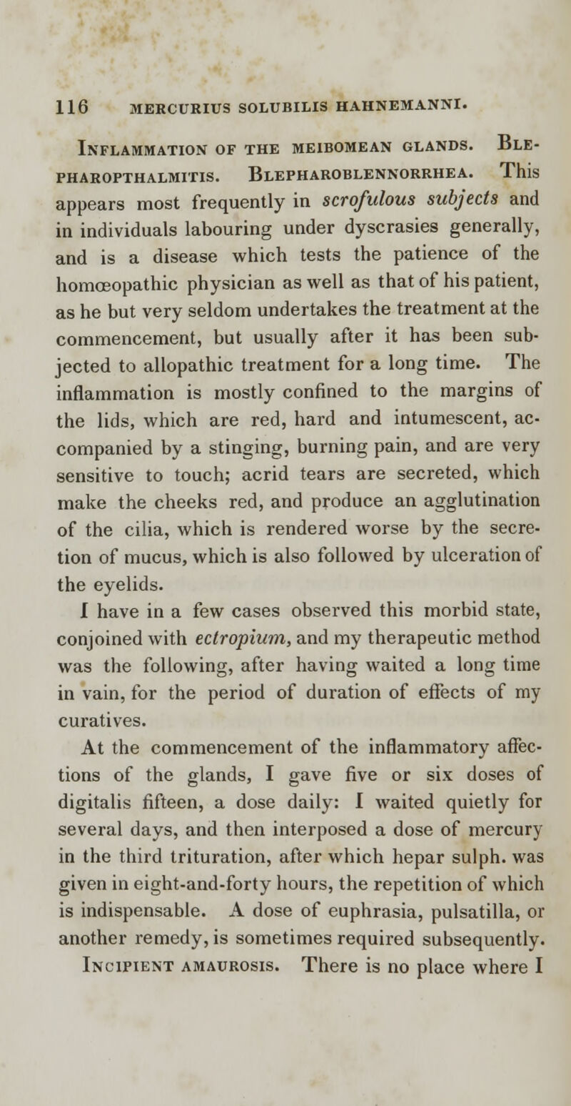 Inflammation of the meibomean glands. Ble- pharopthalmitis. Blepharoblennorrhea. This appears most frequently in scrofulous subjects and in individuals labouring under dyscrasies generally, and is a disease which tests the patience of the homoeopathic physician as well as that of his patient, as he but very seldom undertakes the treatment at the commencement, but usually after it has been sub- jected to allopathic treatment for a long time. The inflammation is mostly confined to the margins of the lids, which are red, hard and intumescent, ac- companied by a stinging, burning pain, and are very sensitive to touch; acrid tears are secreted, which make the cheeks red, and produce an agglutination of the cilia, which is rendered worse by the secre- tion of mucus, which is also followed by ulceration of the eyelids. I have in a few cases observed this morbid state, conjoined with eclropium, and my therapeutic method was the following, after having waited a long time in vain, for the period of duration of effects of my curatives. At the commencement of the inflammatory affec- tions of the glands, I gave five or six doses of digitalis fifteen, a dose daily: I waited quietly for several days, and then interposed a dose of mercury in the third trituration, after which hepar sulph. was given in eight-and-forty hours, the repetition of which is indispensable. A dose of euphrasia, pulsatilla, or another remedy, is sometimes required subsequently. Incipient amaurosis. There is no place where I