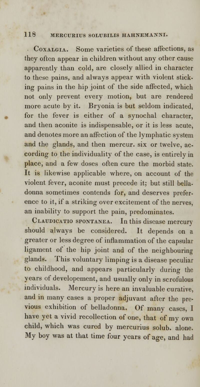 Coxalgia. Some varieties of these affections, as they often appear in children without any other cause apparently than cold, are closely allied in character to these pains, and always appear with violent stick- ing pains in the hip joint of the side affected, which not only prevent every motion, but are rendered more acute by it. Bryonia is but seldom indicated, for the fever is either of a synochal character, and then aconite is indispensable, or it is less acute, and denotes more an affection of the lymphatic system and the glands, and then mercur. six or twelve, ac- cording to the individuality of the case, is entirely in place, and a few doses often cure the morbid state. It is likewise applicable where, on account of the violent fever, aconite must precede it; but still bella- donna sometimes contends for, and deserves prefer- ence to it, if a striking over excitement of the nerves, an inability to support the pain, predominates. Claudicatio spontanea. In this disease mercury should always be considered. It depends on a greater or less degree of inflammation of the capsular ligament of the hip joint and of the neighbouring glands. This voluntary limping is a disease peculiar to childhood, and appears particularly during the years of developement, and usually only in scrofulous individuals. Mercury is here an invaluable curative, and in many cases a proper adjuvant after the pre- vious exhibition of belladonna. Of many cases, I have yet a vivid recollection of one, that of my own child, which was cured by mercurius solub. alone. My boy was at that time four years of age, and had