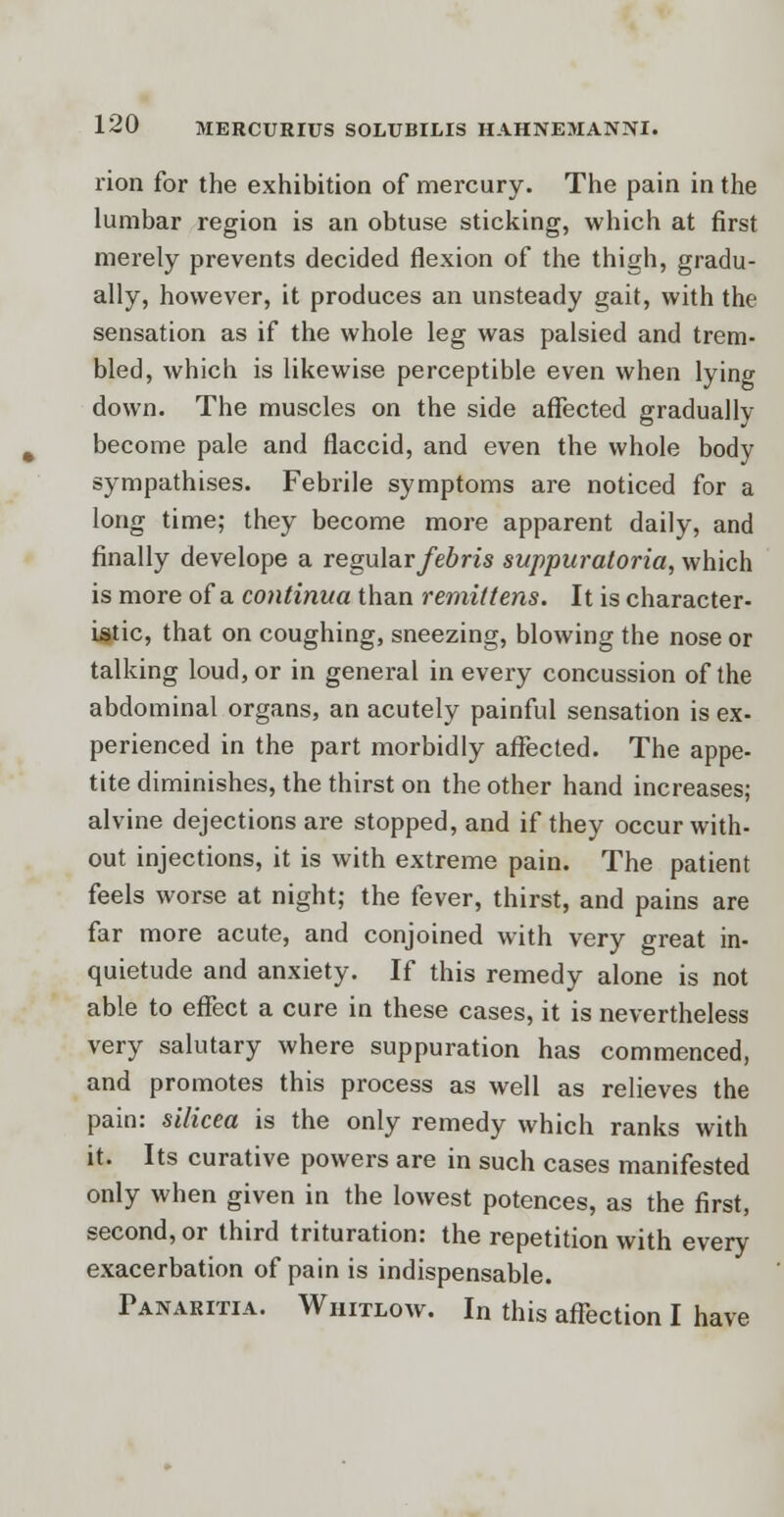 rion for the exhibition of mercury. The pain in the lumbar region is an obtuse sticking, which at first merely prevents decided flexion of the thigh, gradu- ally, however, it produces an unsteady gait, with the sensation as if the whole leg was palsied and trem- bled, which is likewise perceptible even when lying down. The muscles on the side affected gradually become pale and flaccid, and even the whole body sympathises. Febrile symptoms are noticed for a long time; they become more apparent daily, and finally develope a regular/ein's suppuratoria, which is more of a continua than remit tens. It is character- istic, that on coughing, sneezing, blowing the nose or talking loud, or in general in every concussion of the abdominal organs, an acutely painful sensation is ex- perienced in the part morbidly affected. The appe- tite diminishes, the thirst on the other hand increases; alvine dejections are stopped, and if they occur with- out injections, it is with extreme pain. The patient feels worse at night; the fever, thirst, and pains are far more acute, and conjoined with very great in- quietude and anxiety. If this remedy alone is not able to effect a cure in these cases, it is nevertheless very salutary where suppuration has commenced, and promotes this process as well as relieves the pain: silicea is the only remedy which ranks with it. Its curative powers are in such cases manifested only when given in the lowest potences, as the first, second, or third trituration: the repetition with every exacerbation of pain is indispensable. Panaritia. Whitlow. In this affection I have