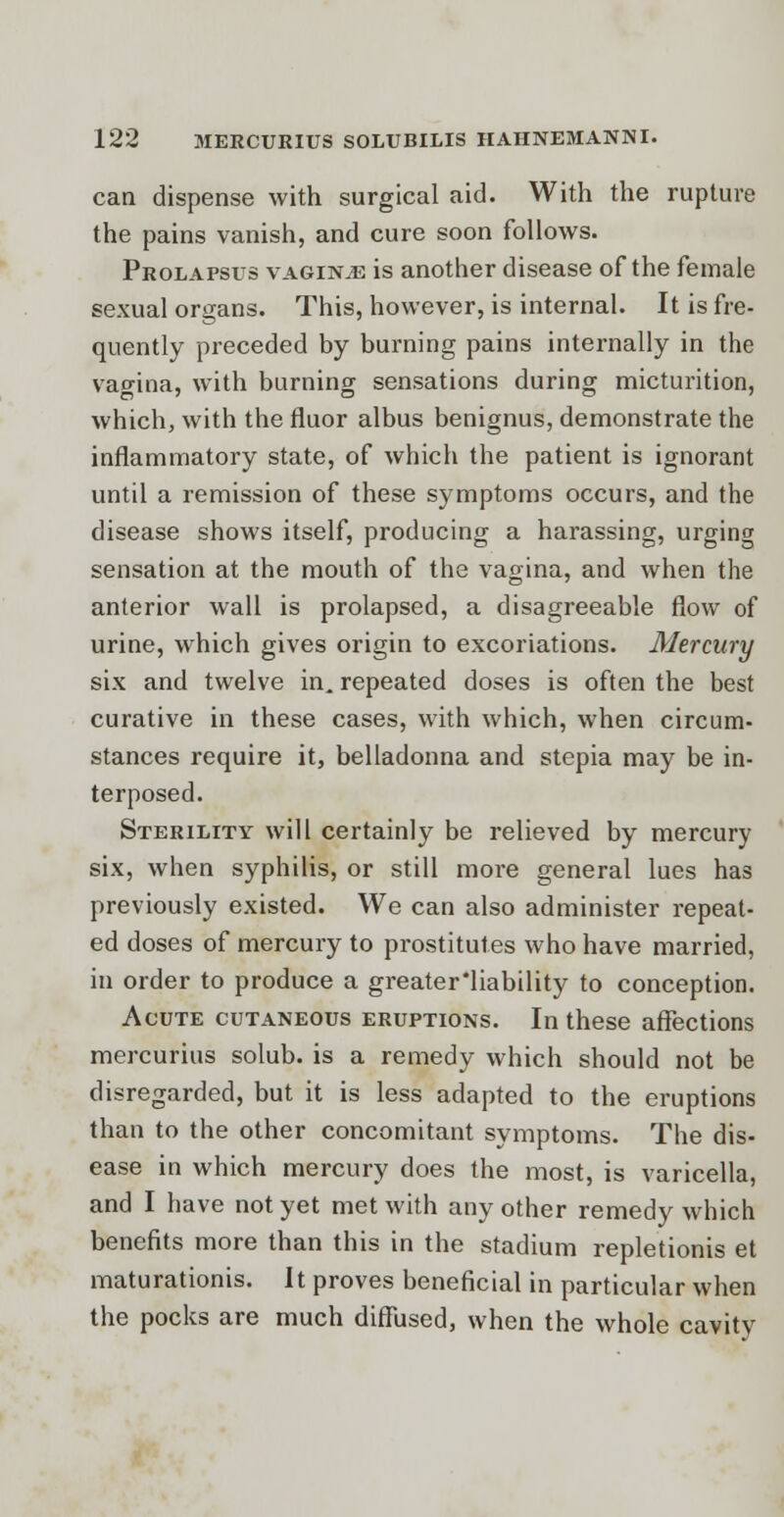 can dispense with surgical aid. With the rupture the pains vanish, and cure soon follows. Prolapsus vaginae is another disease of the female sexual organs. This, however, is internal. It is fre- quently preceded by burning pains internally in the vagina, with burning sensations during micturition, which, with the fluor albus benignus, demonstrate the inflammatory state, of which the patient is ignorant until a remission of these symptoms occurs, and the disease shows itself, producing a harassing, urging sensation at the mouth of the vagina, and when the anterior wall is prolapsed, a disagreeable flow of urine, which gives origin to excoriations. Mercury six and twelve in. repeated doses is often the best curative in these cases, with which, when circum- stances require it, belladonna and stepia may be in- terposed. Sterility will certainly be relieved by mercury six, when syphilis, or still more general lues has previously existed. We can also administer repeat- ed doses of mercury to prostitutes who have married, in order to produce a greater'liability to conception. Acute cutaneous eruptions. In these affections mercurius solub. is a remedy which should not be disregarded, but it is less adapted to the eruptions than to the other concomitant symptoms. The dis- ease in which mercury does the most, is varicella, and I have not yet met with any other remedy which benefits more than this in the stadium repletionis et maturationis. It proves beneficial in particular when the pocks are much diffused, when the whole cavity