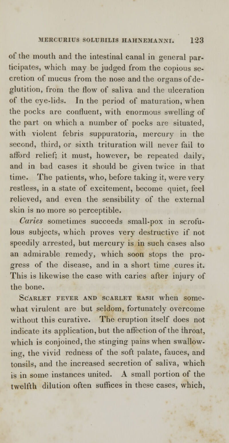 of the mouth and the intestinal canal in general par- ticipates, which may be judged from the copious se- cretion of mucus from the nose and the organs of de- glutition, from the flow of saliva and the ulceration of the eye-lids. In the period of maturation, when the pocks are confluent, with enormous swelling of the part on which a number of pocks are situated, with violent febris suppuratoria, mercury in the second, third, or sixth trituration will never fail to afford relief; it must, however, be repeated daily, and in bad cases it should be given twice in that time. The patients, who, before taking it, were very restless, in a state of excitement, become quiet, feel relieved, and even the sensibility of the external skin is no more so perceptible. Caries sometimes succeeds small-pox in scrofu- lous subjects, which proves very destructive if not speedily arrested, but mercury is in such cases also an admirable remedy, which soon stops the pro- gress of the disease, and in a short time cures it. This is likewise the case with caries after injury of the bone. Scarlet fever and scarlet rash when some- what virulent are but seldom, fortunately overcome without this curative. The eruption itself does not indicate its application, but the affection of the throat, which is conjoined, the stinging pains when swallow- ing, the vivid redness of the soft palate, fauces, and tonsils, and the increased secretion of saliva, which is in some instances united. A small portion of the twelfth dilution often suffices in these cases, which,