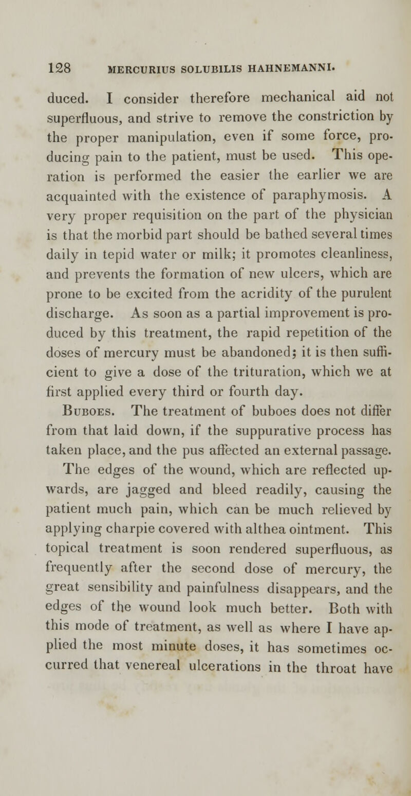 duced. I consider therefore mechanical aid not superfluous, and strive to remove the constriction by the proper manipulation, even if some force, pro- ducing pain to the patient, must be used. This ope- ration is performed the easier the earlier we are acquainted with the existence of paraphimosis. A very proper requisition on the part of the physician is that the morbid part should be bathed several times daily in tepid water or milk; it promotes cleanliness, and prevents the formation of new ulcers, which are prone to be excited from the acridity of the purulent discharge. As soon as a partial improvement is pro- duced by this treatment, the rapid repetition of the doses of mercury must be abandoned; it is then suffi- cient to give a dose of the trituration, which we at first applied every third or fourth day. Buboes. The treatment of buboes does not differ from that laid down, if the suppurative process has taken place, and the pus affected an external passage. The edges of the wound, which are reflected up- wards, are jagged and bleed readily, causing the patient much pain, which can be much relieved by applying charpie covered with althea ointment. This topical treatment is soon rendered superfluous, as frequently after the second dose of mercury, the great sensibility and painfulness disappears, and the edges of the wound look much better. Both with this mode of treatment, as well as where I have ap- plied the most minute doses, it has sometimes oc- curred that venereal ulcerations in the throat have