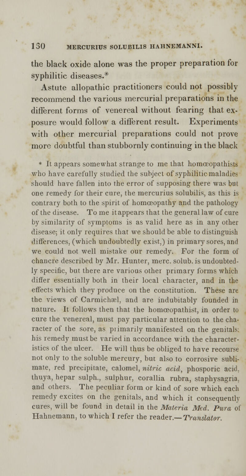 the black oxide alone was the proper preparation for syphilitic diseases.* Astute allopathic practitioners could not possibly recommend the various mercurial preparations in the different forms of venereal without fearing that ex- posure would follow a different result. Experiments with other mercurial preparations could not prove more doubtful than stubbornly continuing in the black * It appears somewhat strange to me that homoEopathists who have carefully studied the subject of syphilitic maladies should have fallen into the error of supposing there was but one remedy for their cure, the mercurius solubilis, as this is contrary both to the spirit of homoeopathy and the pathology of the disease. To me it appears that the general law of cure by similarity of symptoms is as valid here as in any other disease; it only requires that we should be able to distinguish differences, (which undoubtedly exist,) in primary sores, and we could not well mistake our remedy. For the form of chancre described by Mr. Hunter, mere, solub. is undoubted- ly specific, but there are various other primary forms which differ essentially both in their local character, and in the effects which they produce on the constitution. These are the views of Carmichael, and are indubitably founded in nature. It follows then that the homceopathist, in order to cure the venereal, must pay particular attention to the cha- racter of the sore, as primarily manifested on the genitals: his remedy must be varied in accordance with the character- istics of the ulcer. He will thus be obliged to have recourse not only to the soluble mercury, but also to corrosive subli- mate, red precipitate, calomel, nitric acid, phosporic acid, thuya, hepar sulph., sulphur, corallia rubra, staphysagria, and others. The peculiar form or kind of sore which each remedy excites on the genitals, and which it consequently cures, will be found in detail in the Materia Med. Pura of Hahnemann, to which I refer the reader.— Translator.