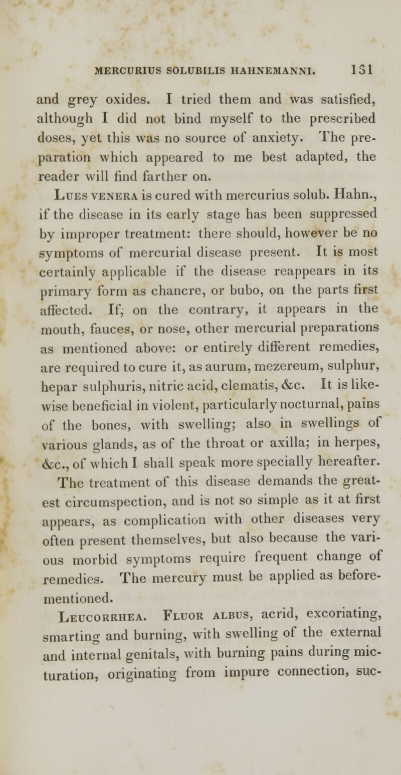 and grey oxides. I tried them and was satisfied, although I did not bind myself to the prescribed doses, yet this was no source of anxiety. The pre- paration which appeared to me best adapted, the reader will find farther on. Lues venera is cured with mercurius solub. Hahn., if the disease in its early stage has been suppressed by improper treatment: there should, however be no symptoms of mercurial disease present. It is most certainly applicable if the disease reappears in its primary form as chancre, or bubo, on the parts first affected. If, on the contrary, it appears in the mouth, fauces, or nose, other mercurial preparations as mentioned above: or entirely different remedies, are required to cure it, as aurum, mezereum, sulphur, hepar sulphuris, nitric acid, clematis, &c It is like- wise beneficial in violent, particularly nocturnal, pains of the bones, with swelling; also in swellings of various glands, as of the throat or axilla; in herpes, dec, of which I shall speak more specially hereafter. The treatment of this disease demands the great- est circumspection, and is not so simple as it at first appears, as complication with other diseases very often present themselves, but also because the vari- ous morbid symptoms require frequent change of remedies. The mercury must be applied as before- mentioned. Leucorrhea. Fluor albus, acrid, excoriating, smarting and burning, with swelling of the external and internal genitals, with burning pains during mic- turation, originating from impure connection, sue-