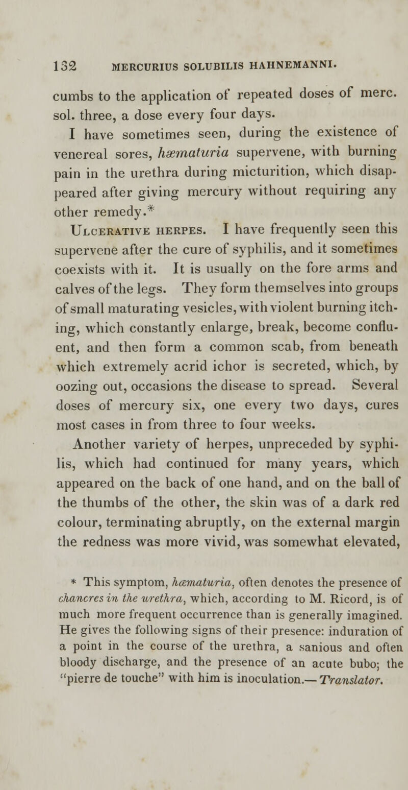 cumbs to the application of repeated doses of mere. sol. three, a dose every four days. I have sometimes seen, during the existence of venereal sores, hematuria supervene, with burning pain in the urethra during micturition, which disap- peared after giving mercury without requiring any other remedy.* Ulcerative herpes. I have frequently seen this supervene after the cure of syphilis, and it sometimes coexists with it. It is usually on the fore arms and calves of the legs. They form themselves into groups of small maturating vesicles, with violent burning itch- ing, which constantly enlarge, break, become conflu- ent, and then form a common scab, from beneath which extremely acrid ichor is secreted, which, by oozing out, occasions the disease to spread. Several doses of mercury six, one every two days, cures most cases in from three to four weeks. Another variety of herpes, unpreceded by syphi- lis, which had continued for many years, which appeared on the back of one hand, and on the ball of the thumbs of the other, the skin was of a dark red colour, terminating abruptly, on the external margin the redness was more vivid, was somewhat elevated, * This symptom, hematuria, often denotes the presence of chancres in the urethra, which, according to M. Ricord, is of much more frequent occurrence than is generally imagined. He gives the following signs of their presence: induration of a point in the course of the urethra, a sanious and often bloody discharge, and the presence of an acute bubo; the pierre de touche with him is inoculation.— Translator.
