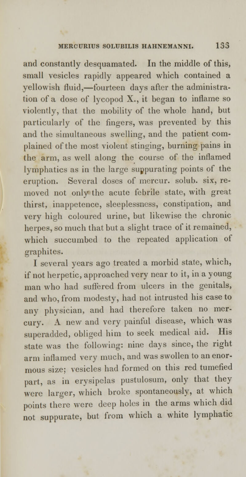 and constantly desquamated. In the middle of this, small vesicles rapidly appeared which contained a yellowish fluid,—fourteen days after the administra- tion of a dose of lycopod X., it began to inflame so violently, that the mobility of the whole hand, but particularly of the fingers, was prevented by this and the simultaneous swelling, and the patient com- plained of the most violent stinging, burning pains in the arm, as well along the course of the inflamed lymphatics as in the large suppurating points of the eruption. Several doses of mercur. solub. six, re- moved not only the acute febrile state, with great thirst, inappetence, sleeplessness, constipation, and very high coloured urine, but likewise the chronic herpes, so much that but a slight trace of it remained, which succumbed to the repeated application of graphites. I several years ago treated a morbid state, which, if not herpetic, approached very near to it, in a young man who had suffered from ulcers in the genitals, and who, from modesty, had not intrusted his case to any physician, and had therefore taken no mer- cury. A new and very painful disease, which was superadded, obliged him to seek medical aid. His state was the following: nine days since, the right arm inflamed very much, and was swollen to an enor- mous size; vesicles had formed on this red tumefied part, as in erysipelas pustulosum, only that they were larger, which broke spontaneously, at which points there were deep holes in the arms which did not suppurate, but from which a white lymphatic