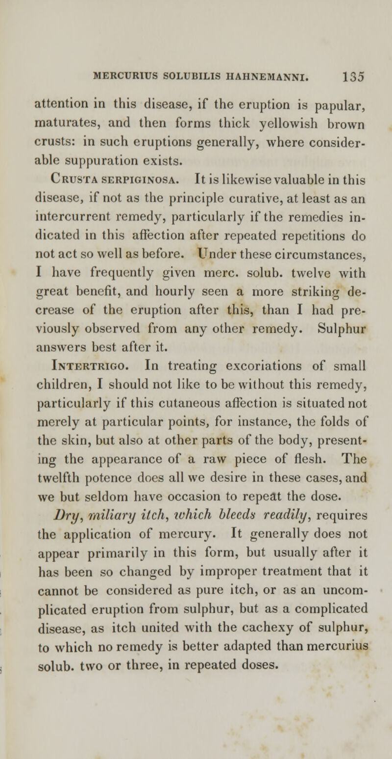 attention in this disease, if the eruption is papular, maturates, and then forms thick yellowish brown crusts: in such eruptions generally, where consider- able suppuration exists. Crusta serpiginosa. It is likewise valuable in this disease, if not as the principle curative, at least as an intercurrent remedy, particularly if the remedies in- dicated in this affection after repeated repetitions do not act so well as before. Under these circumstances, I have frequently given mere, solub. twelve with great benefit, and hourly seen a more striking de- crease of the eruption after this, than I had pre- viously observed from any other remedy. Sulphur answers best after it. Intertrigo. In treating excoriations of small children, I should not like to be without this remedy, particularly if this cutaneous affection is situated not merely at particular points, for instance, the folds of the skin, but also at other parts of the body, present- ing the appearance of a raw piece of flesh. The twelfth potence does all we desire in these cases, and we but seldom have occasion to repeat the dose. Dry, miliary itch, which bleeds readily, requires the application of mercury. It generally does not appear primarily in this form, but usually after it has been so changed by improper treatment that it cannot be considered as pure itch, or as an uncom- plicated eruption from sulphur, but as a complicated disease, as itch united with the cachexy of sulphur, to which no remedy is better adapted than mercurius solub. two or three, in repeated doses.