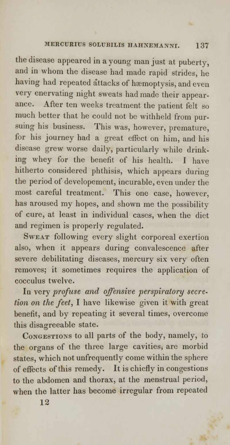 the disease appeared in a young man just at puberty, and in whom the disease had made rapid strides, he having had repeated attacks of haemoptysis, and even very enervating night sweats had made their appear- ance. After ten weeks treatment the patient felt so much better that he could not be withheld from pur- suing his business. This was, however, premature, for his journey had a great effect on him, and his disease grew worse daily, particularly while drink- ing whey for the benefit of his health. I have hitherto considered phthisis, which appears during the period of developement, incurable, even under the most careful treatment. This one case, however, has aroused my hopes, and shown me the possibility of cure, at least in individual cases, when the diet and regimen is properly regulated. Sweat following every slight corporeal exertion also, when it appears during convalescence after severe debilitating diseases, mercury six very often removes; it sometimes requires the application of cocculus twelve. In very profuse and offensive perspiratory secre- tion on the feet, I have likewise given it with great benefit, and by repeating it several times, overcome this disagreeable state. Congestions to all parts of the body, namely, to the organs of the three large cavities, are morbid states, which not unfrequently come within the sphere of effects of this remedy. It is chiefly in congestions to the abdomen and thorax, at the menstrual period, when the latter has become irregular from repeated 12