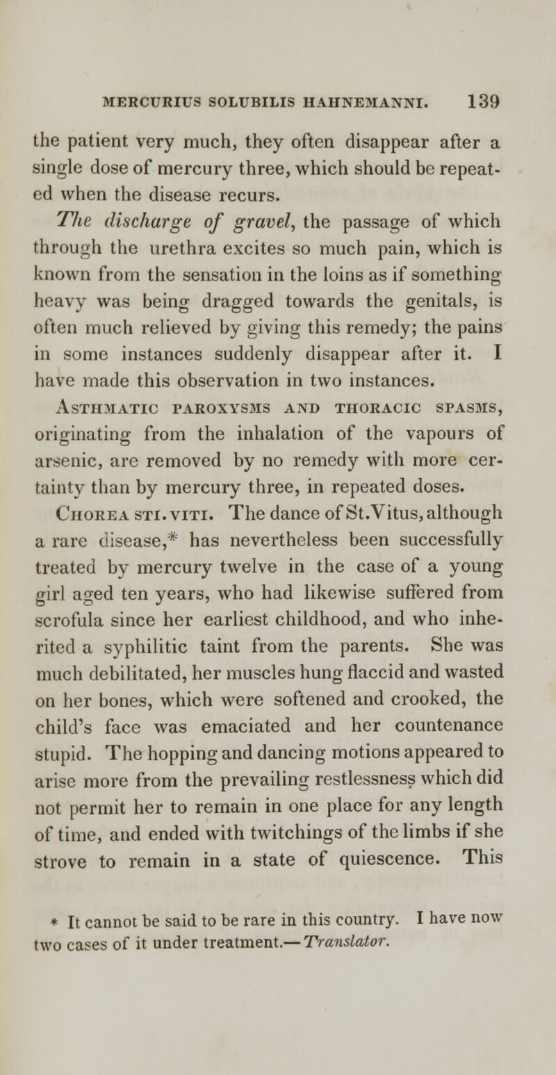 the patient very much, they often disappear after a single dose of mercury three, which should be repeat- ed when the disease recurs. The discharge of gravel, the passage of which through the urethra excites so much pain, which is known from the sensation in the loins as if something heavy was being dragged towards the genitals, is often much relieved by giving this remedy; the pains in some instances suddenly disappear after it. I have made this observation in two instances. Asthmatic paroxysms and thoracic spasms, originating from the inhalation of the vapours of arsenic, are removed by no remedy with more cer- tainty than by mercury three, in repeated doses. Chorea sti.viti. The dance of St. Vitus, although a rare disease,* has nevertheless been successfully treated by mercury twelve in the case of a young girl aged ten years, who had likewise suffered from scrofula since her earliest childhood, and who inhe- rited a syphilitic taint from the parents. She was much debilitated, her muscles hung flaccid and wasted on her bones, which were softened and crooked, the child's face was emaciated and her countenance stupid. The hopping and dancing motions appeared to arise more from the prevailing restlessness which did not permit her to remain in one place for any length of time, and ended with twitchings of the limbs if she strove to remain in a state of quiescence. This * It cannot be said to be rare in this country. I have now two cases of it under treatment.— Translator.