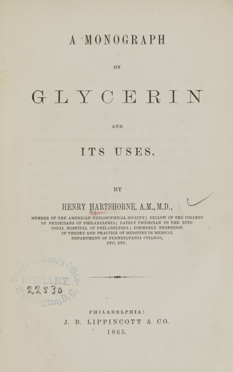 A MONOGRAPH GLYCERIN ITS USES. BY HENRY HARTSHORNE,A.M.,M.D., MEMBER OF THE AMERICAN PHILOSOPHICAL SOCIETY; FELLOW OF THE COLLEGI OF PHYSICIANS OF PHILADELPHIA; LATELY PHYSICIAN TO THE EPIS- COPAL HOSPITAL OF PHILADELPHIA ; FORMERLY PROFESSOR OF THEORY AND PRACTICE OF MEDICINE IN MEDICAL DEPARTMENT OF PENNSYLVANIA COLLEGE, ETC. ETC. 51* S3 a PHILADELPHIA : B. LIPPINCOTT & CO.