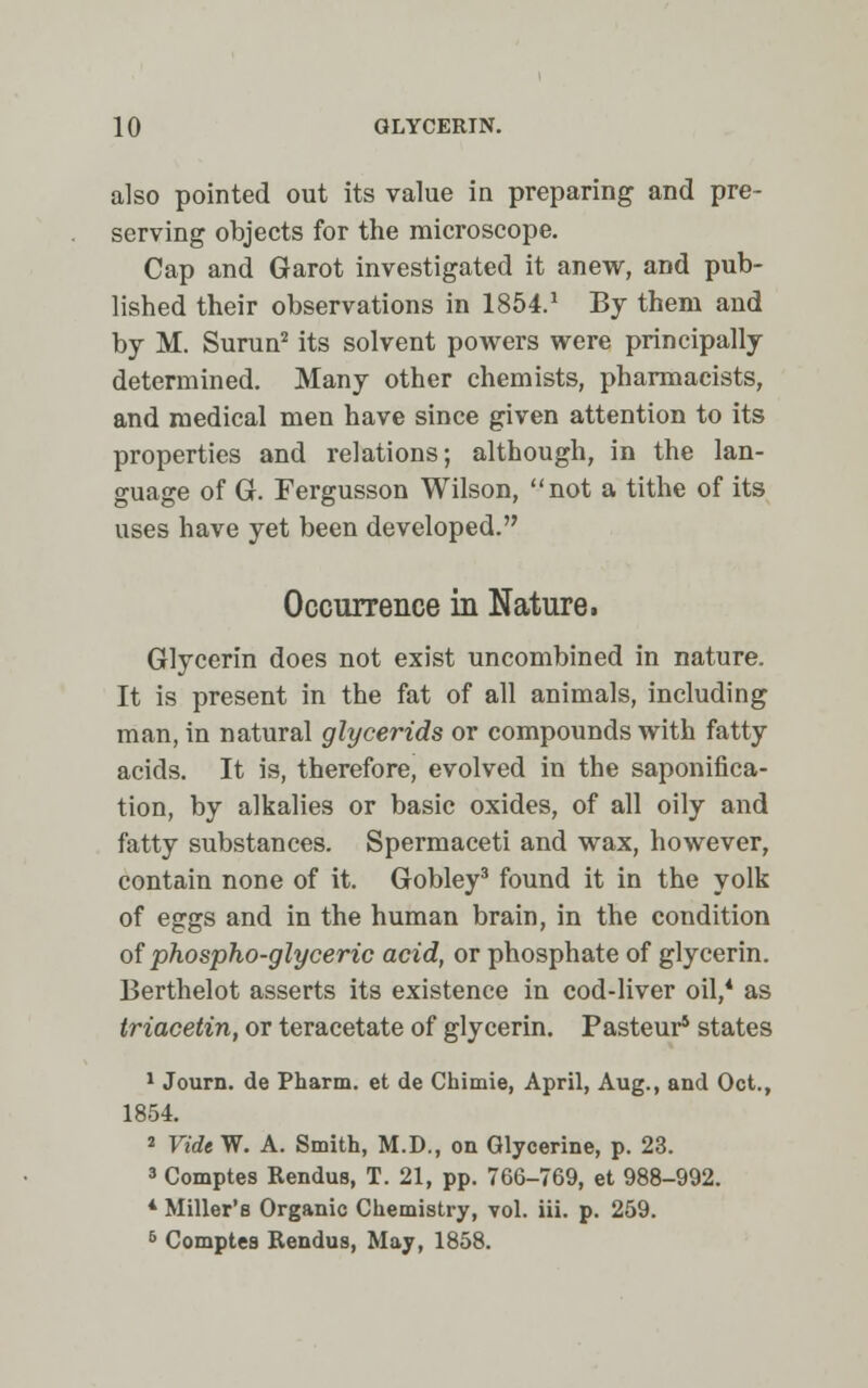 also pointed out its value in preparing and pre- serving objects for the microscope. Cap and Garot investigated it anew, and pub- lished their observations in 1854.1 By them and by M. Surun2 its solvent powers were principally determined. Many other chemists, pharmacists, and medical men have since given attention to its properties and relations; although, in the lan- guage of G. Fergusson Wilson, not a tithe of its uses have yet been developed. Occurrence in Nature. Glycerin does not exist uncombined in nature. It is present in the fat of all animals, including man, in natural glycerids or compounds with fatty acids. It is, therefore, evolved in the saponifica- tion, by alkalies or basic oxides, of all oily and fatty substances. Spermaceti and wax, however, contain none of it. Gobley3 found it in the yolk of eggs and in the human brain, in the condition of phospho-glyceric acid, or phosphate of glycerin. Berthelot asserts its existence in cod-liver oil,4 as triacetin, or teracetate of glycerin. Pasteur5 states 1 Journ. de Pharm. et de Chimie, April, Aug., and Oct., 1854. 2 Vide W. A. Smith, M.D., on Glycerine, p. 23. 3 Comptes Rendus, T. 21, pp. 766-769, et 988-992. 4 Miller's Organic Chemistry, vol. iii. p. 259. 5 Comptes Rendus, May, 1858.