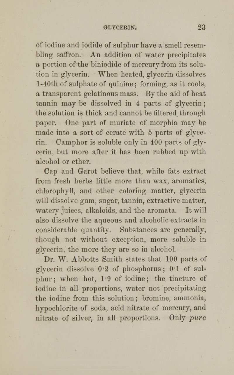 of iodine and iodide of sulphur have a smell resem- bling saffron. An addition of water precipitates a portion of the biniodide of mercury from its solu- tion in glycerin. When heated, glycerin dissolves l-40th of sulphate of quinine; forming, as it cools, a transparent gelatinous mass. By the aid of heat tannin may be dissolved in 4 parts of glycerin ; the solution is thick and cannot be filtered through paper. One part of muriate of morphia may be made into a sort of cerate with 5 parts of glyce- rin. Camphor is soluble only in 400 parts of gly- cerin, but more after it has been rubbed up with alcohol or ether. Cap and Garot believe that, while fats extract from fresh herbs little more than wax, aromatics, chlorophyll, and other coloring matter, glycerin will dissolve gum, sugar, tannin, extractive matter, watery juices, alkaloids, and the aromata. It will also dissolve the aqueous and alcoholic extracts in considerable quantity. Substances are generally, though not without exception, more soluble in glycerin, the more they are so in alcohol. Dr. W. Abbotts Smith states that 100 parts of glycerin dissolve 0'2 of phosphorus; 0-l of sul- phur; when hot, 1-9 of iodine; the tincture of iodine in all proportions, water not precipitating the iodine from this solution; bromine, ammonia, hypochlorite of soda, acid nitrate of mercury, and nitrate of silver, in all proportions. Only pure