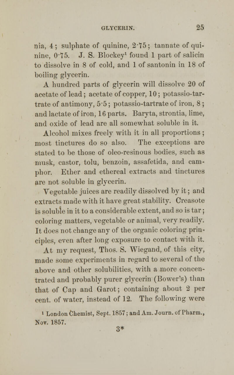 nia, 4; sulphate of quinine, 2,l75; tannate of qui- nine, 075. J. S. Blockey1 found 1 part of salicin to dissolve in 8 of cold, and 1 of santonin in 18 of boiling glycerin. A hundred parts of glycerin will dissolve 20 of acetate of lead; acetate of copper, 10; potassio-tar- trate of antimony, 5-5; potassio-tartrate of iron, 8 ; and lactate of iron, 16 parts. Baryta, strontia, lime, and oxide of lead are all somewhat soluble in it. Alcohol mixes freely with it in all proportions; most tinctures do so also. The exceptions are stated to be those of oleo-resinous bodies, such as musk, castor, tolu, benzoin, assafetida, and cam- phor. Ether and ethereal extracts and tinctures are not soluble in glycerin. Vegetable juices are readily dissolved by it; and extracts made with it have great stability. Creasote is soluble in it to a considerable extent, and so is tar; coloring matters, vegetable or animal, very readily. It does not change any of the organic coloring prin- ciples, even after long exposure to contact with it. At my request, Thos. S. Wiegand, of this city, made some experiments in regard to several of the above and other solubilities, with a more concen- trated and probably purer glycerin (Bower's) than that of Cap and Garot; containing about 2 per cent, of water, instead of 12. The following were i London Chemist, Sept. 1857; and Am. Journ. of Pharm., Nov. 1857. 3*