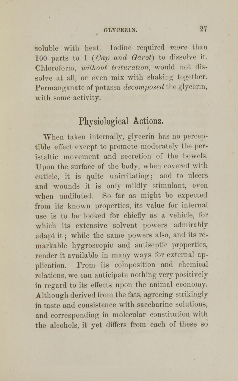 soluble with heat. Iodine required more than 100 parts to 1 (Cap and Oarot) to dissolve it, Chloroform, without trituration, would not dis- solve at all, or even mix with shaking together. Permanganate of potassa decomposed the glycerin, with some activity. Physiological Actions. When taken internally, glycerin has no percep- tible effect except to promote moderately the per- istaltic movement and secretion of the bowels. Upon the surface of the body, when covered with cuticle, it is quite unirritating; and to ulcers and wounds it is only mildly stimulant, even when undiluted. So far as might be expected from its known properties, its value for internal use is to be looked for chiefly as a vehicle, for which its extensive solvent powers admirably adapt it; while the same powers also, and its re- markable hygroscopic and antiseptic properties, render it available in many ways for external ap- plication. From its composition and chemical relations, we can anticipate nothing very positively in regard to its effects upon the animal economy. Although derived from the fats, agreeing strikingly in taste and consistence with saccharine solutions, and corresponding in molecular constitution with the alcohols, it yet differs from each of these so
