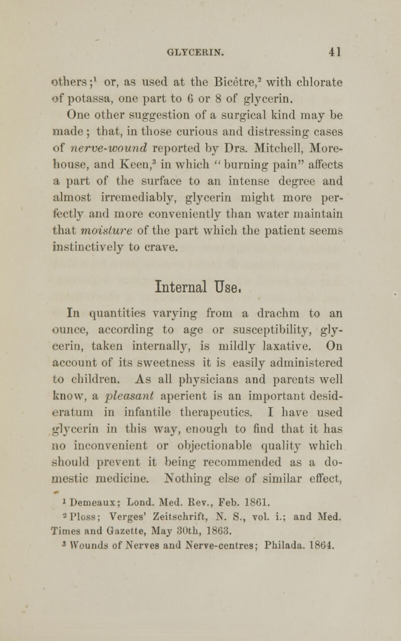 others;1 or, as used at the Bicetre,2 with chlorate of potassa, one part to 6 or 8 of glycerin. One other suggestion of a surgical kind may be made ; that, in those curious and distressing cases of nerve-wound reported by Drs. Mitchell, More- house, and Keen,3 in which  burning pain affects a part of the surface to an intense degree and almost irremediably, glycerin might more per- fectly and more conveniently than water maintain that moisture of the part which the patient seems instinctively to crave. Internal Use. In quantities varying from a drachm to an ounce, according to age or susceptibility, gly- cerin, taken internally, is mildly laxative. On account of its sweetness it is easily administered to children. As all physicians and parents well know, a pleasant aperient is an important desid- eratum in infantile therapeutics. I have used glycerin in this way, enough to find that it has no inconvenient or objectionable quality which .should prevent it being recommended as a do- mestic medicine. Nothing else of similar effect, iDemeaux; Lond. Med. Rev., Feb. 1861. 2Ploss; Verges' Zeitschrift, N. S., vol. i.; and Med. Times and Gazette, May 30th, 1863. 3 Wounds of Nerves and Nerve-centres; Philada. 1864.